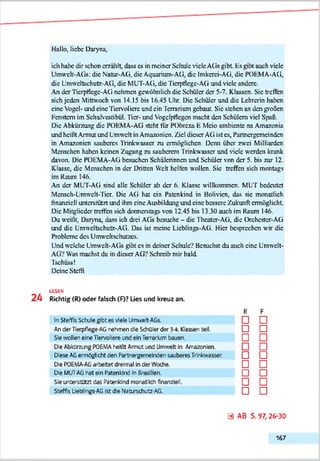 Hallo, liebe Daryna.
ich habe dir schon erzählt, dass cs in meiner Schule viele ACis gibt Es gibt auch viele
Umwelt-AG« die Natur-AG. die Aquarium-AG, die Imkerei-AG. die POEMA-AG,
die Umweltschutz-AG, die MUT-AG, die Tierpflege-AG und viele andere.
An der Tierpflege-A(i nehmen gewöhnlich die Schüler der 5-7. Klassen. Sie treffen
sich jeden Mittwoch von 14.15 bis 16.45 Uhr. Die Schüler und die Lehrerin haben
eine Vogel- und eine Ticrvolicrc und ein Terrarium gebaut. Sic stehen an den großen
Fenstern im Schulvcstibül. Iler- und Yogelpflcgcn macht den Schülern viel Spaß.
Die Abkürzung die POEMA-AG steht tür PObreza E Mcio ambiente na Amazonia
und heißt Armut und Umweh in Amazonien. Ziel dieser AG ist cs, Partncrgcmcindcn
in Amazonien sauberes Trinkwasscr zu ermöglichen. Denn über zwei Milliarden
Menschen haben keinen Zugang zu sauberem Trinkwasscr und viele werden krank
davon. Die POEMA-AG besuchen Schülerinnen und Schüler von der 5. bis zur 12.
Klasse, die Menschen in der Dritten Weh helfen wollen. Sic treffen sich montags
im Raum 146.
An der MUT-AG sind alle Schüler ab der 6. Klasse willkommen. MUT bedeutet
Mcnsch-Umwch-Ticr. Die AG hat ein Patenkind in Bolivien, das sic monatlich
finanziell unterstützt und ihm eine Aasbildung und eine bessere Zukunft ermöglicht
Die Mitglieder treffen sich donnerstags von 12.45 bis 13.30 auch im Raum 146.
Du weißt. Daryna, dass ich drei AGs besuche - die Theater-AG, die Orchester-AG
und die Umweltschutz-AG. Das ist meine Licblings-AG. Hier besprechen wir die
Probleme des Umweltschutzes.
Und welche Umweh-AGa gibt cs in deiner Schule? Besuchst du auch eine Umwelt-
AG? Was machst du in dieser AG? Schreib mir bald
Tschüss!
Deine Steffi
LESEN
2 4 Richtig (R) oder falsch (F)? Lies und kreuz an.
R F
In Steffls Schule gibt es viele Urrr.vett-AGs. □ □
An der Tlerpflege-AG nehmen die Schüler der 3-4. Kassen teil. □ □
Sie wellen eine Tlervollere und ein TerrarUm bauen. □ □
Oe Abkürzung P0E‘AAheißt Armut und Umwelt In Amazonien. □ □
Oese AGermöglicht den Partnefgemelnden sauberes Trlrkwasser. □ □
Oe POEMA-AGarbeitet dreimal In der Wcdie. □ □
Oe MUT-AGhat ein Patenkind ln Bras.' en. □ □
Sie unterstützt das Patenldnd monatlich finanziell. □ □
Steffis Ueb ings-AG Ist die Naturschutz-AG. □ □
a ab s.97,26-30
167
 