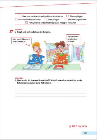 O über verschiedene Umweltprobleme informieren dl Bieren pflegen
Q ein Paterkind unterstützen G Tiere pflegen O Aktionen organiseren
Q Hefte, Ordner und Schreibbiccke aus Altpapier verkaufen
SPRECHEN
2 7 a Fragt und antwortet wie im Beispiel.
Se «yswnn(s.tert
verse/ifeo'ene
Aktionen.
VfosmachtMartinaIn
ihrer Umwelt-Aß?
SCHREIBE»
b Was macht ihr in eurer Umwelt-AG? Schreib einen kurzen Artikel in die
Schülerzeitung über eure Aktivitäten.
ö AB S. 98, 31-35
169
 