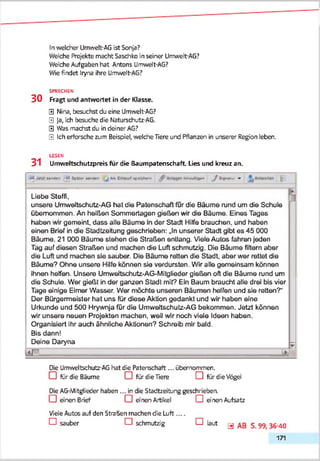 In weldher Umwelt-AG ist Sonja?
Welche Projekte macht Sasdhko in seiner Urmvelt-AG?
Welche Aufgaben hat Antons Umwelt-AG?
Wie findet Iryna ihre Umwelt-AG?
SPRECHEN
3 0 Fragt und antwortet in der Klasse.
0 Nina, besuchst du eine Umwelt-AG?
0 Ja, ich besuche die Naturschutz-AG.
0 Was machst du in deiner AG?
0 Ich erforsche zum Beispiel, '/reiche Tiere und Pflanzen in unserer Region leben.
LESEN
31 Umwettschutzpreis für die Baumpatenschaft Lies und kreuz an.
M n « » ' «> N » l' W *> J M I H» X - ^ tw/»>«+»« /fc v x iv »
Liebe Steffi,
unsere Umweltschutz-AG hat die Patenschaft für die Bäume rund um die Schule
übernommen. An heißen Sommertagen gießen wir die Bäume. Eines Tages
haben wir gemeint, dass alle Bäume in der Stadt Hilfe brauchen, und haben
einen Brief in die Stadtzeitung geschrieben: „In unserer Stadt gibt es 45 000
Bäume. 21 000 Bäume stehen die Straßen entlang. VieleAutos fahren jeden
Tag auf diesen Straßen und machen die Luft schmutzig. Die Bäume filtern aber
die Luft und machen sie sauber. Die Bäume reiten die Stadt, aber wer rettet die
Bäume? Ohne unsere Hilfe können sie verdursten. Wir alle gemeinsam können
ihnen helfen. Unsere Umweltschutz-AG-Mltglieder gießen oft die Bäume rund um
die Schule. Wer gießt in der ganzen Stadt mit? Ein Baum braucht alle drei bis vier
Tage einige Eimer Wasser. Wer möchte unseren Bäumen helfen und sie retten?“
Der Bürgermeister hat uns für diese Aktion gedankt und wir haben eine
Urkunde und 500 Hrywnja für die Umweitschutz-AG bekommen. Jetzt können
wir unsere neuen Projekten machen, weil wir noch viele Ideen haben.
Organisiert ihr auch ähnliche Aktionen? Schreib mir bald.
Bis dann!
Deine Daryna
1
?
< r . ________________________
Die Umweltschutz-AG hat die Patenschaft... übemonrmen.
□ fürdie Bäume O fürdie Tiere CD fürdie Vögel
Die AGiMitgtieder haben ... in die Stadtzeitung geschrieben.
D ein en Brief D enen Artikel D einen Aufsatz
VieleAutos auf den Straften machen die Luft....
D sauber D schmutzig D laut y S. 99, 36-40
171
 