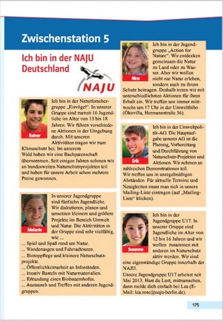 Zwischenstation 5
Ich bin in der NA]U
Deutschland
fNAJU
Ich bin in der Naturforschcr-
gruppc „Eisvögel*1. In unserer
Gruppe sind zurzeit 16 Jugend­
liebe im Alter von 13 bis 18
Jahren. Wir führen verschiede­
ne Aktionen in der Umgebung
durch. Mit unseren
Aktivitäten tragen wir zum
Klimaschutz bei. Im unserem
Wald haben wir eine BachPatenschaft
übernommen. Seit einigen Jahren nehmen wir
an bundesweiten Naturschutzprojekten teil
und haben für unsere Arbeit schon mehrere
Preise gewonnen.
In unserer Jugendgruppe
sind fünfzehn Jugendliche.
Wir diskutieren, planen und
umsetzen kleinere und größere
Projekte im Bereich Umwelt
und Natur. Die Aktivitäten in
der Gruppe sind sehr vielfältig,
w ie...
... Spiel und Spall rund tun Natur.
... Wanderungen und Fahrradtourcn.
... Biotoppflege und kleinere Naturschuiz-
projcktc.
... Öffentlichkeitsarbeit an Infoständen.
... kreativ Basteln mit Naturmatcrialicn.
... Erkundung eines Biobauemhofes.
... Austausch und Treffen mit anderen Jugend­
gruppen.
^ Ich bin in der Jugend­
gruppe „Action for
Nature". Wir entdecken
gemeinsam die Natur
zu Land oder zu Was­
ser. Aber wir wollen
nicht nur Natur erleben,
sondern auch zu ihrem
Schutz beitragen. Deshalb treten wir mit
unterschiedlichsten Aktionen für ihren
Erhalt ein. Wir treffen uns immer mitt­
wochs um 17 Uhr in der Umwcltbibo
(Ökovilla, Hcmiannstraflc 36).
Ich bin in der Umwcltpoli-
tik-AG. Die Hauptauf­
gabe unserer AG ist die
Planung, Vorbereitung
und Durchführung von
Naturschutz-Projekten und
Aktionen. Wir nehmen an
zahlreichen Demonstrationen teil.
Wir treffen uns in unrcgclmäfligcn
Abständen. Für aktuelle Termine und
Neuigkeiten muss man sich in unsere
Mailing-Liste cintragcn (auf „Mailing-
Liste*1klicken).
Ich bin in der
Jugendgruppe U l7. In
unserer Gruppe sind
Jugendliche im Aber von
12 bis 16 Jahren und wir
wollen zusammen mit
anderen im Naturschutz
aktiv werden. Wir sind
eine eigenständige Gruppe innerhalb der
NAJU.
Unsere Jugendgruppe U 17 arbeitet seit
Mai 2013. Hast du Lust, mitzumachen,
dann melde dich einfach bei Lea (E-
Mail: lca.rosoSzinaju-licrlin.dc).
175
 