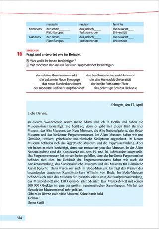 maskulin neutral feminin
Nominativ der schön dasjQdtsch die bekannt
Platz Europas Kulturzentrum Universität
Akkusativ den schön dasJQdsch dte bekannt__
Platz Europas Kulturzentrum Universität
SPRECHEN
Fragt und antwortet wie im Beispiel.
0 Was wollt ihr heute besichtigen?
0 Wir möchten den neuen Berliner Hauptbahnhof besichtigen.
der schöne Gendarmenmarkt das berühmte Holocaust-Mahnmal
die bekannte Neue Synagoge die alte Humboldt-Universität
das neue Bundeskanzleramt der breite Potsdamer Ratz
der moderne Bediner Hauptbahnhof das prächtige Schloss Bellevue
Erlangen, den 17. April
Liebe Daryna,
an diesem Wochenende waren meine Mutti und ich in Berlin und haben die
Muscumsinscl besichtigt. Sie heißt so, denn cs gibt hier gleich fünf Berliner
Museen: das Ahe Museum, das Neue Museum, die Alte Nationalgalcric, das Bodc-
Muscum und das berühmte Pergamonmuseum. Im Alten Museum haben wir uns
Gemälde. Fresken, griechische und römische Skulpturen angcschaut. Im Neuen
Museum befinden sich das Ägyptische Mascum und die Papyrussammlung. Aber
wir haben cs nicht besichtigt, denn man restauriert jetzt das Mascum. In der Alten
Nationalgalcric sind die Kunstwerke aus dem 19. und 20. Jahrhundert ausgestellt
Das Pctgamonmuscum hat mir am besten gefallen, denn der berühmte Pergamonaltar
befindet sieh hier. Im (iebäude des Pcrgamontmxscums haben wir auch die
Antikcnsammlung, das Vorderasiatische Mascum und das Museum für Islamische
Kunst besucht. Dann waren wiT auch im Bode-Museum. Es trägt den Namen des
bedeutenden deutschen Kunsthistorikers Wilhelm von Bode. Im Bodc-Mascum
befinden sich auch das Museum fiir Byzantinische Kunst, die Skulpturcnsammlung,
das Münzkabinett und 150 (icmäldc alter Meister. Das Münzkabinett mit seinen
500 000 Objekten ist eine der größten numismatischen Sammlungen. Mir hat der
Besuch der Muscumsinscl sehr gefallen.
Gibt cs in Riwnc auch viele Museen? Schreib mir bald.
Tschüss!
Deine Steffi
 