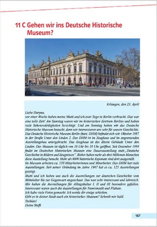 11 CGehen wir ins Deutsche Historische
Museum?
Erlangen. den 23. April
Liebe D on na.
vor einer Woche haben meine M uni und ich zwei Tage in Berlin verbracht. Das war
eine tolle Zeit! Am Samstag waren wir im historischen Zentrum Berlins und haben
viele Sehenswürdigkeiten besichtigt. Und am Sonntag haben w-rr das Deutsche
Historische Museum besucht, denn wir interessieren uns sehrfü r unsere Geschickte.
Das Deutsche Historische Museum Berlin (kurz: DHM) befindetsich seil Ohober 19H?
in der Straße Unter den Linden 2. Das DHM ist im Zeughaus und nn angrenzenden
Ausstelhmgsbau untergebracht. Das Zeughaus ist das älteste Gebäude Unter den
Linden. Das Museum ist täglich von JO Uhr bis Id Uhr geöffnet. Seit Dezember !W 4
findet im Deutschen Historischen Museum eine Dauerausstellung statt:..Deutsche
Geschichte in Bildern und Zeugnissen “. Bisherhaben mehr als drei Millionen Menschen
diese Ausstellung besucht. Mehr als ftOOOhistorische Exponate sind dort ausgestellt,
fm Museum arbeiten c a 150 Mitarbeiterinnen und Mitarbeiter. Das DHM hat viele
Ausstellungen. Seit seiner Gründung im Jahre IW ? hat es ca. 125 Ausstellungen
gezeigt.
Mutti und ich haben uns auch die Ausstellungen zur deutschen Geschickte w»n
Mittelalter bis zur Gegenwart angeschaut. Das war sehr interessant und lehrreich.
Mir haben die Ausstellungen für Alltagskultur I. U und III besonders gefallen.
Interessant waren auch die Ausstellungen für Numismatik und Blakate.
Ich habe viele Fotos gemacht. Ich werde dir einige schicken.
Gibt es in deiner Stadt auch ein historisches Museum? Schreib mir bald.
Tschüss!
Deine Steffi
187
 