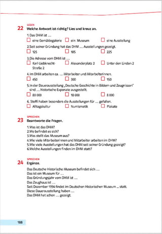 LESEN
2 2 Welche Antwort ist richtig? Lies und kreuz an.
I.Das DHMist...
D eine Gemäldegalerie D ein .Museum D eine Ausstellung
2.Seit seiner Gründung hat das DHM... Ausstellungen gezeigt.
□ 125 □ 105 □ 225
3. DieAdresse vom DHMist...
D Karl-Liebknecht- D Alexanderplatz 2 D Unter den Linden 2
Straße 2
4.lm DHMarbeiten ca.... Mitarbeiter und Mitarbeiterinnen.
□ 450 □ 300 □ 150
5-ln der Dauerausstellung ..Deutsche Geschichte in Bildern und Zeugnissen''
sind ... historische Exponate ausgestellt
□ 30 000 □ 1S0C0 □ 8000
6. Steffi haben besonders die Ausstellungen für... gefallen.
D Alltagskultur D Numismatik D Plakate
SPRECHEN
2 3 Beantworte die Fragen.
1.Was ist das DHM?
2. Wo befindet es sich?
3-Was stellt das Museum aus?
4. Wie viele Mitarbeiterinnen und Mitarbeiter arbeiten im DHM?
5. Wie viele Ausstellungen hat das DHMseit seiner Gründung gezeigt?
6. Welche Ausstellungen finden im DHMstatt?
SPRECHEN
2 4 Ergänze.
Das Deutsche Historische Museum befindet sich ...
Das ist ein Museum für ...
Das Gründungsjahr vom DHMist...
Das Zeughaus ist...
Seit Dezember 1994 findet im Deutschen Historischen Museum _ statt
Diese Dauerausstellung haben ...
Das DHMhat schon ... gezeigt
188
 