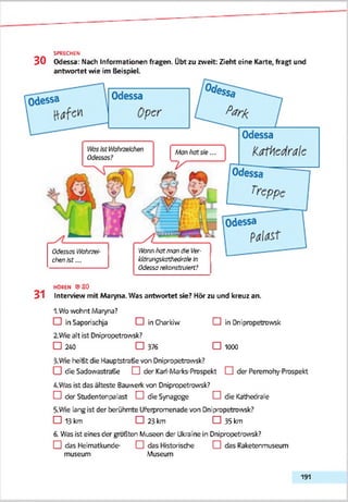 3 0 Odessa: Nach Informationen fragen. Übt zu zweit: Zieht eine Karte, fragt und
antwortet wie im Beispiel.
SPRECHEN
Odessas Vtfahtze<
chenkt...
ttfcwi hat man öle Ver-
klörisngskathedroleIn
Odessarekonstruiert?
HOREN © 3 0
31 Interview mit Maryna. Was antwortet sie? Hör zu und kreuz an.
1. Wo wohnt Maryna?
CD in Saporischja CD in Charkiw CDin Dnipropetrowsk
2.Wie alt ist Dnipropetrowsk?
□ 240 □ 376 □ 1000
3-Wie heißt die Hauptstraße von Dnipropetrowsk?
□ die Sadowastraße □ der Kari-Marks-Prospekt □ der Peremohy-Prospekt
4. Was ist das älteste Bauwerk von Dnipropetrowsk?
□ der Studentenpalast □ die Synagoge CD die Kathedrale
5. Wie lang ist der berühmte Uferpromenade von Dnipropetrowsk?
□ 13 km □ 23 km □ 35 km
6. Was ist eines der größten Museen der Ukraine in Dnipropetrowsk?
□ das Heimatkunde- CD das Historische CDdas Raketenmuseum
museum Museum
191
 