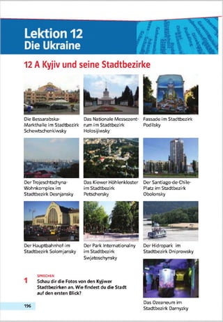 12 A Kyjiv und seine Stadtbezirke
Die Bessarabska- Das Nationale Messezent- Fassade im Stadtbezirk
Markthalle im Stadtbezirk rum im Stadtbezirk Podilsky
Schewtschenkhvsky Holosijiwsky
Der Trojeschtschyna- Das Kiewer Höhlenkloster Der Sarttiago-de-Chile-
Wohnkomplex im im Stadtbezirk Platz im Stadtbezirk
Stadtbezirk Desnjansky Petschersky Obolonsky
Der Hauptbahnhof im Der Park Internationalny
Stadtbezirk Solomjansky im Stadtbezirk
Swjatoschynsky
SPRECHEN
Schau dir die Fotos von den Kyjiwer
Stadtbezirken an. Wie findest du die Stadt
auf den ersten Blick?
Der Hidropark im
Stadtbezirk Dniprowsky
196
Das Ozeaneum im
Stadtbezirk Damyzky
 