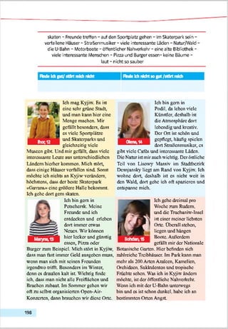 skaten - Freunde treffen - auf den Sportplatz gehen - im Skaterpark sein -
verfallene Hauser - Straßenmusiker - viele interessante Laden - Natur/Wald -
die U-Bahn - Motorboote - öffentlicher Nahverkehr - eine alte Bibliothek -
viele interessante Menschen - Pizza und Burger essen- keine Bäune -
laut - nicht so sauber
IM e Ich gut/ stört midi nicht Fkxie Ich nichtso gut /stört mkh
Ich mag Kyjiw. Es ist
eine sehr grüne Stadt,
und man kann hier eine
Menge machen. Mir
gefällt besonders, dass
cs viele Sportplätze
und Skaterparks und
gleichzeitig viele
Museen gibt Und mir gefällt, dass viele
interessante Leute aus unterschiedlichen
Ländern hierher kommen. Mich stört,
dass einige Häuser verfallen sind. Sonst
möchte ich nichts an Kyjiw verändern,
höchstens, dass der beste Skaterpark
«Gavant» eine größere Halle bekommt.
Ich gehe dort gern skaten.
Ich hin gern in
^ ^ Pctschcrsk. Meine
Freunde und ich
% entdecken und erleben
dort immer etwas
Neues. Wir können
hier lecker und günstig
essen, Pizza oder
Burger zum Beispiel. Mich stört in Kyjiw,
dass man fast immer Geld ausgehen muss,
wenn man sich mit seinen Freunden
irgendwo trifft. Besonders im Winter,
denn cs draußen kalt ist Wichtig finde
ich, dass man nicht alle Freiflächen und
Brachen zuhaut. Im Sommer gehen wir
oft zu selbst organisierten Opcn-Air-
Konzertcn. dann brauchen wir diese Orte.
ä
lch bin gern in
Podil, da leben Adele
Künstler, deshalb ist
die Atmosphäre dort
lebendig und kreativ.
Der Ort ist schön und
gepflegt, häufig spielen
dort Straßenmusiker, cs
gibt viele Cafts und interessante Läden.
Die Natur ist mir auch wichtig. Der östl ichc
Teil von Lisowy Massiv im Stadtbezirk
Dcsnjansky liegt am Rand von Kyjiw. Ich
wohne dort, deshalb ist cs nicht weit in
den Wald, dort gehe ich oft spazieren und
entspanne mich.
0
1ch gehe dreimal pro
Woche zum Rudern,
und die Truehaniw-Inscl
ist einer meiner liebsten
Orte. Überall stehen,
liegen und hängen
Boote. Außerdem
gefällt mir der Nationale
Botanische Garten. Hier befinden sich
zahlreiche Treibhäuser. Im Park kann man
mehr als 200 Arten Azaleen, Kamelien,
Orchideen, Sukkulenten und tropische
Früchte sehen. Was ich in Kyjiw ändern
möchte, ist der öffentliche Nahverkehr.
Wenn ich mit der U-Bahn unterwegs
bin und cs ist schon dunkel, habe ich an
bestimmten Orten Angst
198
 