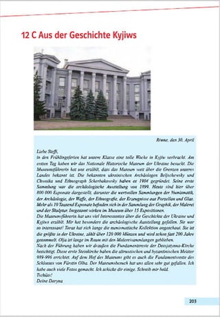 12 CAus der Geschichte Kyjiws
Rinne. den 30. April
Liehe Steffi,
In den Frühllngtferien hat untere Klasse eine tolle Hocke In Kyjtw verbracht. Am
ersten Tag kahen кIr das Nationale Historische Museum der Ukraine besucht. Die
Museumsßhrerin hat uns erzählt, dass das Museum weit über die Grenzen unseres
Landes frekannt Ist. Die frekannten ukrainischen Archäologen Beljschewsky und
Chwolka und Ethnograph Scherlrakowsky haben es 1904 gegründet Seine erste
Sammlung war die archäologische Ausstellung on 1899. Heute sind hier über
800 000 Exponate dargestellt darunter die wertvollen Sammlungen der Numismatik,
der Archäologie, der Waffe, der Ethnografie, der Erzeugnisse aus Porzellan und Glas.
Mehr als 10 Tausend Exponate befinden sich In der Sammlung der Graphik, der Malerei
und der Skulptur. Insgesamt wirken Im Museum über 15 Expositionen.
Die Museumsßhrerin hoi uns viel Interessantes über die Geschichte der Ukraine und
Kyjiws erzählt. Mir hat besonders die archäologische Ausstellung gefallen. Sie наг
so interessant! Taros hol sich lange die numismatische Kollektion angeschaut. Sie Ist
die gräßte in der Ukraine, zählt ülrer 120 000 Münzen und wird schon fast 200 Jahre
gesammelt. Otja ist lange Im Raum rnli den Malereisammlungen geblieben.
Hach der Führung halten wir draußen die Fundamemsreste der Dessjatynna-Klrche
besichtigt Diese erste Steinkirche haben die altrussischen und byzantinischen Meister
989-996 errichtet. A u f dem H ofdes Museums gibt es auch die Fundamentsreste des
Schlusses von Fürstin 01ha. Der Museumsbesuch hat uns allen sehr gut gefallen. Ich
kabe auch viele Fotos gemacht. Ich schicke dir einige. Schreib mir bald.
T s c h ü s s !
Deine D ann а
203
 