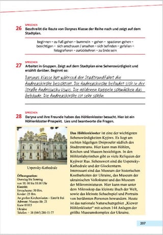 SPRECHEN
2 6 Beschreibt die Route von Darynas Klasse der Reihe nach und zeigt auf dem
Stadtplan.
beginnen - zu Fuß gehen - bummeln - gehen - spazieren gehen -
besichtigen - sidh anschauen / ansehen - sich befinden - gefallen -
fotografieren - zurückkehren - zu Ende sein
SPRECHEN
2 7 Arbeitet in Gruppen. Zeigt auf dem Stadtplan eine Sehenswürdigkeit und
erzählt darüber. Beginnt so:
Parmas, Klasse hat während der Stadtrundfahrt die__________
Andreaskirche besichtigt. Pie Andrea^kirche befindet sich in dtr
Straße Anairiiitäki/ v.wis. Pie seidenen Kurcein schsvthcken das
Gebäude. Pie Andreaskirche ist sehr schön._________________
SPRECHEN
2 8 Daryna und ihre Freunde haben das Höhlenkloster besucht. Hier ist ein
Höhlenkloster-Prospekt Lies und beantworte die Fragen.
Uspcnsky-Kathcdralc
ÖfTaunjiKttiUa:
Dienstag Ixx SamiUg
von II). 00 hot 18.00 Uhr
KinlriU:
Hrwachtena: 50 Hm.
Kindar 25 Hm.
An großen Kirchenfasten- HinLntt frei
Allrewie: Maiepa-Str. 21
Kiew 01(115
Ukraine
1efcfue: +38 (044) 2X0-11-77
Das H öhlenklostcr ist eine der wichtigsten
Sehenswürdigkeiten Kyjiws. Hs hegt am
rechten hügeligen Dniproufcr südlich des
Stadtzentrums. Hier kann man Höhlen,
Kirchen und .Museen besichtigen. In den
Höhlcnlabyrinthcn gibt cs viele Reliquien der
Kyjnvcr Rus. Schcnsw'crt sind die Uspcnsky-
Kathcdralc und der Glockentürm.
Interessant sind das Museum der historischen
Kostbarkeiten der Ukraine, das Museum der
ukrainischen Volkskunst und das Museum
der Mikrominiaturen. Hier kann man unter
dem Mikroskop das kleinste Buch der Weh,
sowie das kleinste Schachspiel und Portraits
von berühmten Personen bewundern. Heute
ist das nationale Naturschutzgebiet „Kicwcr
Höhlenklostcr" mit seinen 144 Anlagen der
größte Muscumskomplcx der Ukraine.
207
 