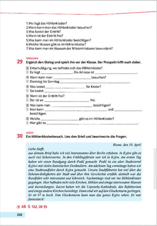 1.Wo liegt das Höhlenkloster?
2. Wann kann man das Höhlenkloster besudren?
3. Was kostet der Bntritt?
4. Wann ist der Eintritt frei?
5-Was kann man im Höhlenkloster besichtigen?
6. Welche Museen gibt es im Höhlenkloster?
7.Was kann man im Museum der Mikrominiaturen bevir>dem?
SPRECHEN
2 9 Ergänzt den Dialog und spielt ihn vor der Klasse. Der Prospekt hilft euch dabei.
0 Entschuldigung, wo befindet sich das Hohlerkloster?
0 Es liegt . Die Adresse ist
0 Wann kann man besuchen?
v Dienstac bis Somtaß __,
0 Was kostet für Kinder?
0 Siekostet
0 Wann ist der Bntritt frei?
0 Der ist an frei.
0 Was kann man besichtigen?
0 Man kann . und
besichtigen.
0 Welche eibt es im Höhlenkloster?
0 Hier gibt es
LESEN
3 0 Ein Höhlenklosterbesuch. Lies den Brief und beantworte die Fragen.
Rinж . den 10. April
Liehe Steffi.
aus deinem Brief hohe ich viel Interessantes über Berlin erfahren, ln Kyjiw gibt es
auch viel Sehenswertes, ln den Frühlinysferien war ich in Kyjiw. Am ersten Tay,
haben w ir einen Rundyany durch Podil yemacht. Podil ist ein alter Stadtviertel
Kyjiws m it vielen historischen Denkmälern. Am nächsten Tay vormittays haben wir
eine Stadtrundfahrt durch Kyjiw yemacht. Unsere Stadtführerin hat viel über die
Sehens-,vtdiykeiten der Stadt und über ihre Geschichte erzählt, deshalb war die
Rundfahrt sehr interessant und lehrreich. Nachmittays sind wir ins Höhlenkloster
yeyanyen. Hier befinden sich viele Kirchen. Höhlen und einiye interessante Museen
und Ausstelhtnyen. Zuerst haben wir die Uspensky-Kathedrale, das Refektoriion
und einiye andere Kirchen besichtiyt. Dann sind wir a u fden Glockenturm yestieyen.
Kr ist 97 m hoch. Уот Glockenrurm kann man das yanze Kvjiw sehen. Es war
fantastisch!
Э AB S. 122, 28-35
208
 