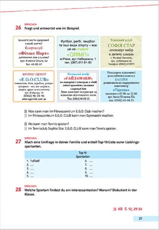 SPRECHEN
2 6 Fragt und antwortet wie im Beispiel.
Баласте пести адсраоий
спосіб ліипя?
Спортклуб
«Ф ітпес П орт»
допоможе вам у цьомуІ
пул. Клягкмі Ольги, Ба
Тел.43-00-37
ФІТНЕС-ЦВНТР
«E.G.O.CLUB»
ГІКМІСГШГЬ,ЙОГО,CKpcOiU,[КСПЙСУ
ГЦЮЦЦИП- (КСxni VKyOh'f,
спорту, хрия іі аідгтіїчтлу
хуп. Кпїікьга, 10
(0362) 46-03-46
»»у cocclub ссіп.оа
Футбол, регбі, гандбол
та інші види спорту - все
це на :т;
« О Л ІМ П »
м.Рівне. вул.Набережю, 1
ТЄП. (067)911-81-50
А'олдцькиЛ шаМр
«Г А Й Д А М А К И »
палі'спкут«іucwciyv«a M.iVv
.veäuni n;uM»1tmit м а м апл
злерхмоІЬАп
Лшіії .ппсвіт'інп iitcrpjrricf« та
іідпгпідпо підгатсіпнтит яггяк
Тс«.(ОЗБ2)4ОС0-21
Тенісний клуб
СОФІЯ СТАР
оголошує набір
в днпгту секцію
с. ВеликаОмсита.
яп.Д0яіікьк*4«
Тсгс(к«‘(Ш62) 613073
Плтияага.«ідропіктиі
ропсстабішгсямости у
БАСЕЙНІ
родвзжапько-(ХШїрО€мого
комплексу
«Підкова»
ГДО.ЛССТПОя07.00.то22.00
пут.ІшлаПіліоспя.Г7а
тел. (0362)45-44-53
0 Was kann man im Rtnesszentrum E.G.0. Club madien?
0 Im Rtnesszentrum EG.O. CLUBkann man Gymnastik machen.
0 Wo kann man Tennis spielen?
0 Im Tennisdub Sophia Star E.G.0. CLUBkann man Tennis spielen.
SPRECHEN
2 7 Mach eine Umfrage in deiner Familie und erstell TopdO-Liste eurer Lieblings-
Sportarten.
Top10
Sportarten
1. fußball 6. .
2. ... 7. .
3. ... 8. .
Ù. ... 9. .
5. ... 10L.
SPRECHEN
2 8 Welche Sportart findest du am interessantesten? Warum? Diskutiert in der
Klasse.
a AB S. 12,29-34
21
 