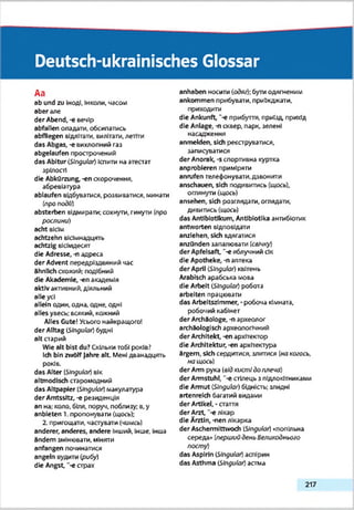 Deutsch-ukrainisches Glossar
Aa
ab und zu Іноді, Інколи, часом
aber але
der Abend, -є вечір
abfallen опадати, обсипатись
abfliegen відлітати, вилітати, летіти
das Abgas, -є вихлопний газ
abgelaufen прострочений
das Abitur (Singular) Іспити на атестат
зрілості
die Abkürzung, -еп скорочення,
абревіатура
ablaufen відбуватися, розвиватися, минзти
(про події)
absterben відмирати: сохнути, гинути (про
рослини)
acht вісім
achtzehn вісімнадцять
achtzig вісімдесят
die Adresse, -п адреса
der Advent передріздвяний час
ähnlich схожий; подібний
die Akademie, -еп академія
aktiv активний, діяльний
alle усі
allein один, одна, одне, одні
alles увесь: всякий, кожний
Alles Gute! Усього найкращого!
der Alltag iSIngular) будні
alt старий
Wie alt bist du? Скільки тобі років?
Ich bin zwölf Jahre alt Мені дванадцять
років.
das Alter (Singular) вік
altmodisch старомодний
das Altpapier (Singular) макулатура
der Amtssitz, -e резиденція
an на; коло, біля, поруч, поблизу; в.у
anbieten 1. пропонувати (щось);
2. пригощати, частувати (чимсь)
anderer, anderes, andere інший, Інше, Інша
ändern змінювзти, міняти
anfangen починатися
angeln вудити (рибу)
die Angst, -е страх
anhaben носити (одяг): бути одягненим
ankommen прибувати, приїжджати,
приходити
die Ankunft, “-є прибуття, приїзд прихід
die Anlage, -п сквер, парк, зелені
насадження
anmeklen, sich реєструватися,
записуватися
der Anorak, -s спортивна куртка
anprobieren приміряти
anrufen телефонувати,дзвонити
anschauen, sich подивитись (щось),
оглянути (щось)
ansehen, sich розглядати, оглядати,
дивитись (щось)
das Antibiotikum, Antibiotika антибіотик
antworten відповідати
anzlehen, sich вдягатися
anzQnden запалювати (свічку)
der Apfelsaft, “-є яблучний сік
die Apotheke, -n аптека
der April Singular) квітень
Arabisch арабська мова
die Arbeit (Singular) робота
arbeiten працювати
das Arbeitszimmer, - робоча кімната,
робочий кабінет
der Archäologe, -n археолог
archäologisch археологічний
der Architekt, -еп архітектор
die Architektur, -еп архітектура
ärgern, sich сердитися, злитися (накогось,
но щось)
der Arm рука (відкисті до плеча)
der Armstuhl, "-є стілець з підлокітниками
die Armut (Singular) бідність; злидні
artenreich багатий видами
der Artikel, • стаття
der Arzt, "-е лікар
die Ärztin, -nen лікарка
der Aschermittwoch [Singular) «попільна
середа» [перший день Великоднього
посту)
das Aspirin (Singular) аспірин
das Asthma (Singular) астма
217
 