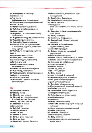 die Atmosphäre, -n атмосфера
auch також, теж
auf на,у, в, по
Auf Wiedersehen! До побачення!
aufführen ставити, виконувати (насцені)
Aufsatz, "-єтвір
aufstehen підводитися, вставати
der Aufstieg, -е підйом, сходження
das Auge, -п око
der Augenarzt, ‘-є окуліст, очний лікар,
офтальмолог
die Augenentzündung, -еп ззпалення очей
der August (Slngute/) серпень
die Aula, Aulen/Aulas актова зала
ausdenken, sich 1. вигадувати (щось);
2. продумати; додумати, довести до
кінця (думку)
der Ausflug, "-є екскурсія, прогулянка
aus з, Із
ausgeben витрачати (гроші)
ausruhen, sich відпочивати
aussehen виглядати, мати вигляд
außerdem крімтого
aussteigen виходити, сходити,
висаджуватися
ausstellen виставляти, експонувати
die Ausstellung, -еп виставка
der Austragungsort, -е місце проведення
das Auto, -s автомобіль
autoritär авторитарний
der Autoservice (Singular) автосервіс,
автомайстерня
в ь
backen пекти; випікати
der Backer, - пекар
die Bäckerin, -nen пекарка
die Backerei, -en 1. (хлібоїпекаркя;
2. хлібний магазин, булочна
das Bad, "-er ванна кімната
die Badehose, -п плавки
baden купатися
der Bahnhof, '-є вокзал
der Balkon, -s балкон
der Ball, '-e м'яч
die Banane, -n банан
die Band, -s група (музична)
die Bank, -en банк
der Basketball (Ungute/) баскетбол
basteln майструвати, виготовляти (щось
своїми pyxauu)
der Bauarbeiter. • будівельник
die Bauarbeiterin, -nen будівельниця
der Bauch, "-єживіт
bauen будувати
einen Schneemann bauen ліпитиснігову
бабу
der Bauernhof,.. .höfe селянська садиба,
хутір, ферма
der Baum, "-e дерево
die Baumrinde, -л кора дерева
der Baumschmuck (Singular) ялинкові
прикраси
die Baustelle, -n будмайданчик,
будівельний майданчик
beantworten відповідати
der Becher, - сгаканчик(паперовий,
пласт ихоаий)
bedeckt хмарний, похмурий
bedeuten значити, означати; мати значення
bedeutend визначний; великий; важливий
die Begehung, -еп обхід (чогось)
beginnen починатися)
behandeln лікувати
bei біля, під, близько
beide обоє, обидві
das Bein, -е нота
bekannt 1. відомий; 2. знайомий
bekommen одержувати, отримувати
beliebt улюблений; популярний
bequem зручний, затишний
der Bernstein, -е бурштин, янтар
berühmt знаменитий, славетний, відомий
beschreiben описувати
die Beschwerden (Plural) недуга; біль
besichtigen оглядати (щось)
die Besichtigung -еп огляд (чогось)
besonders особливо
besser краще
bestellen замовляти (щось)
bester, beste, bestes найкращий, найкраща,
найкраще
bestimmt визначений, певний, точний
besuchen еідеідувзти
der Besucher, - відвідувач
betreten входити, заходити
das Bett, -еп ліжко
bewundern милуватися, захоплюватися
(кимсь, чимсь)
218
 