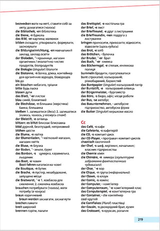 bezwecken мати на меті, ставити собі за
мету;домагатися (чогось)
die Bibliothek, -еп бібліотека
die Biene, -n бджола
das Bild, -er картина; малюнок
bilden складати, утворювати, формувати,
засновувати
die Bildungseinrichtung, -еп навчальний
заклад, закладосвіти
der B lotaden,крамниця, магазин
органічних/ екологічно чистих
продуктів, бЮпродуктІв
die Biologie [Singular) біологія
die Biotonne, -nбочка, діжка, контейнер
для органічних відходів, біовідходів
bisдо
ein bisschen небагато, трішки
bitte будьласка
blasen дути
das Blatt, "-erлисток
blau синій, блакитний
die Blechdose, -п бляшана (жерстяна)
банка, бляшанка
bleiben і.залишатися (десь);2.залишатися
(кимось, «гимось,уякомусь стані)
der Bleistift, -е олівець
blitzen: es blitzt блискає блискавка
blöd дурний, безглуздий, неприємний
blühen цвісти
die Blume, -п квітка
der Blumenladen,квітковий магазин,
магазин квітів
die Bluse,-п блузка
der Boden,"-земля, Грунт
das Bonbon, -s цукерка, карамелька,
льодяник
das Boot, -е човен
Boot fahren кататися на човні
die Boutique, -п бутик
die Brache, -п пустир, незабудоване,
запущене місце
die Bratwurst, "-е 1. ковбаска для
смаження; 2.смажена ковбаска
brauchen потребувати (чогось), мати
потребу (вчомусь)
braun коричневий
braun werden засмагати, засмагнути
brechen ламати
breit широкий
brennen горіти, палати
das Brettspiel, -є настільна гра
der Brief, -е лист
der Brieffreund, -е друг з листування
die Brieffreundin, -nen подруга з
листування
bringen приносити, привозити; ВІДНОСИТИ,
відвозити (щоськудись)
das Brot, -е хліб
das Brötchen, -булочка
der Bruder, "-er брат
das Buch, -er книжка
das Bücherregal, -e стелаж, книжкова
полиця
bummeln бродити, прогулюватися
bunt строкатий; кольоровий;
різнобарвний, барвистий
das Buntpapier (Singular) кольоровий папір
der Buntstift, -е кольоровий олівець
der Bürgermeister, -бургомістр
das Büro, -s бюро, офіс; місце роботи
der Bus, -se автобус
das Busuntemehmen, -автобусне
підприємство, автобусна фірма
die Butter (SJngulor) вершкове масло
Сс
das Café, -s кафе
die Cafeteria, -s кафетерій
die СО,-в компакт-диск
der CD-Player, - програезч компакт-дисків
chaotisch хаотичний
der Chef, -s шеф, керівник, начальник;
власник підприємства
die Chemie хімія
die Chimäre,-п химера (скульптурне
зображення фантоспшчного
чудовисько)
der Chor, ‘-є хор
die Clique, -п група (неформальна)
der down, -s клоун
der Comic, -s комікс
der Computer, -комп'ютер
der Computerraum, '-e комп'ютерний клас
das Computerspiel, -e комп'ютерна гра
der Container, -die контейнер
cool крутий
die Cornflakes (Pfura/) пластівці
der Cousin, -sдвоюрідний брат, кузен
das Croissant, -s круасан, рогалик
219
 
