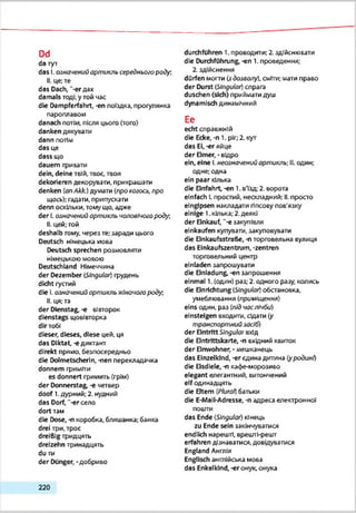 Dd
da тут
das І.означенийартикль середньогороду:
II. це;те
das Dach, "-erдах
damals тоді,у гой час
die Dampferfahrt, -еп поїздка, прогулянка
пароплавом
danach потім, після цього (того)
danken дякувати
dann потім
das це
dass що
dauern тривати
dein, deine твій, твоє, твоя
dekorieren декорувати, прикрашати
denken (anAkk.) думзтм (про когось,про
щось): гадати, припускати
denn оскільки, тому що. адже
der Lозначений артикль чоловічогороду.
II. цей,-гой
deshalb тому, через те;заради цього
Deutsch німецька хтоеа
Deutsch sprechen розмовляли
німецькою мовою
Deutschland Німеччина
der Dezember Singular) грудень
dicht густий
die І. ознаиений ортикль жіночогороду
II. ця: та
der Dienstag, -є вівторок
dienstags щовівторка
dirтобі
dieser, dieses, diese цей. ця
das Diktat, -є диктант
direkt прямо, безпосередньо
die Dolmetscherin, -пеп перекладачка
donnern гриміти
es donnert гримить(грім)
der Donnerstag, -е четвер
doof 1.дурний; 2. нудний
das Dorf, ‘-er село
dort там
die Dose, -n коробка, бляшанка: банка
drei три. троє
dreieig тридцять
dreizehn тринадцять
du ти
der Dünger, -добриво
durchführen t. проводити: 2. здійснювати
die Durchführung, -en 1. проведення;
2. здійснення
dürfen могти (здозволу), сміти;мати праео
der Durst (Singular)спрага
duschen (sich) приймати душ
dynamisch динамічний
Ее
echt справжній
die Ecke, -n 1. ріг;2. кут
das El, -er яйце
der Eimer, -відро
ein, eine І.неозначений ортикль; ILодин:
одне; одна
ein paar кілька
die Einfahrt, -en 1.в'їзд; 2. еорота
einfach Lпростий, нескладний; II. просто
eingipsen накладати гіпсову пов'язку
einige 1.кілька; 2.деякі
der Einkauf, ‘-є закупівля
einkaufen купувати, закуповувати
die Einkaufsstraße, -п торговельна вулиця
das Einkaufszentrum, -Zentren
торговельний центр
elnladen запрошувати
die Einladung, -en запрошення
einmal 1. (один) раз; 2. одного разу, колись
die Einrichtung (Singular)обстановка,
умеблювзння (приміщення)
eins один, раз (л/дчаслічбі/)
einsteigen входити, сідати (у
транспортнийзасіб)
der EintrittSingular вхід
die Eintrittskarte, -n вхідний квиток
der Einwohner, - .мешканець
das Einzelkind, -er єдина дитина (уродині)
die Eisdiele, -n кафе-морозиво
elegant елегантний, витончений
elf одинадцять
die Eltem (PluroJ) батьки
die E-MallAdresse, -n адреса електронної
пошти
das Ende (Singular) кінець
zu Ende sein закінчуватися
endlich нарешті, врешті-решт
erfahren дізнаватися, довідуватися
England Англія
Englisch англійська мова
das Enkelkind,-erонук, онука
2 2 0
 