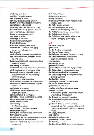 die Röte, -n флейта
der Rüg, ‘-є політ, переліт
das Flugzeug, -eлітак
der Rur, -e коридор; передпокій
flüstern шепотіти, говорити пошепки
der Fotograf, -є фотогрзф
die Fotografin, -nen жінка-фотограф
fotografieren фотографувати, знімати
das Fotoshootlng, -s фотосесія
foulen порушувати правила
das Foyer,-sфойє
die Frage, -n питання
fragen питати, запитувати
Frankreich Франція
Französisch французька .мова
die Frau,-en 1.жінка; 2. пані, фрау
(звертання); 3.дружина
frei ВІЛЬНИЙ
die Freifläche, -п незабудоване місце
das Freilichtmuseum, -museen музей
просто неба
freistehend порожній, незайнятий (про
іїілнат ут ощ о)
der Freitag, -є п'ятниця
die Freizeit (JSIngular) вільний час. дозвілля
die Fremdsprache, -п Іноземна мова
freuen, sich радіти (über Akk. чо/яусь.
що здійснилося, oufAkk. чомусьу
майбутньому)
der Freund, -є друг, приятель
die Freundin, -nen подруга, приятелька
freundlich дружній, привітний, щирий,
гостинний
der Friseur, -є перукар
die Frlseurln, -nen жінка-перукар;
перукарка (рази.)
der Frisiersalon, -s перукарня
der Frost, "-є мороз, холоднеча, холод
frostig морозний, холодний
fröher раніше; колись
der Frühling весна
Im Frühling навесні
das Frühstück (Singular) сніданок
frühstücken снідати
fühlen, sich почувати себе, почуватися
führen вести, водити
die Führung, -en екскурсія з екскурсоводом
füllen наповняти, заповнювати
der Fundamentsrest, -е решта, залишок
фундаменту
fünf п'ять, п'ятеро
fünfzehn п'ятнадцять
fünfzig п'ятдесят
fürchten (fürAkk.) боятися, побоюватися
(когось, щось)
der Fuß, '-є нога (стопо)
der Fußball (JSIngular) футбол
Fußball spielen грати у футбол
der Fußballplatz, “-є футбольне поле
der Fußgänger, - пішохід
die Fußgängerzone, -п пішохідна зона,
закрита для рухутранспорту
Gg
die Gans, '-е гуска
ganz цілий
die Garderobe, -п гардероб
der Garten, "•сад город
das Gebäude, • будинок, будівля, споруда
der Gebaudekomplex, -e комплекс
будинків, житловий масив
geben давати
das Gebirge, - гори
geboren уроджена
gebraucht уживаний, який був у вжитку
der Geburtstag, -єдень народження
das Geburtstagskind, -er Іменинник
die Geburtstagsparty, -s вечірка з нагоди
дня народження
das Gedicht,-є вірш
geduldig терплячий; поблажливий
die Gefahr, -en небезпека
gefährlich небезпечний
gefallen подобатися, бути до смаку
gehen Іти,ходити
In die Schule gehen 1.ходити до школи
(вчитися); 2. йти у школу
die Gegend, -en місцевість; регіон
die Gegenwart (JSIngular) сьогодення,
сучасність
gehören 1. (Daf.) належати (комусь,
чомусь);2. (zuDat.) належати (дочогось),
стосуватися (чогось): входитидо складу
(чогось)
die Geige, -п скрипка
gelb жовтий
das Geld (Singular) гроші
gemeinsam спільно, разом
das Gemüse, -овочі
das Gemüsegescheft, -e овочевий магазин
2 2 2
 
