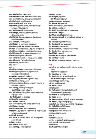 der Mechaniker, • механік
die Mechanlkerln, -nen жінка-глеханік
das Medikament, -e медикамент, ліки
die Mehrheit, -en більшість
mein, meine мій, моє. моя
meistens здебільшого, найчастіше, у
більшості випадків
das Meisterwerk, -є шедевр
die Menge, -п маса; безліч, велика
кількість: купа
die Mensa, Mensen їдальня (шкільна,
студентська)
der Mensch, -еп людина
die Messe, -n виставка-ярмарок
die Metzgerei, -en м'ясний магазин
mieten 1. орендувати; 2. брати на прокат
die Mikrominiatur,-en мікромініатюра
die Mikrowelle, -n мікрохвильова піч
die Milch (Singular) молоко
das Mineralwasser, “• мінеральна вода
der Minirode, "-eміні-спідниця
die Minute, -n хвилина
mir мені
m!t3
die Mitarbeiterin, -nen співробітниця
mitbringen приносити, привозиш,
приводити (з собою)
mitgeben давати (з собою)
der Mitglied, -er член (організації)
mitkommen йти разом
mitmachen розм. брати активнуучасть (у
спільній справ!)
der Mittag, -е обід- полудень
zu Mittag essen обідати
das Mittelalter (Slngulor) середньовіччя,
середні віки
der Mittwoch, -є середа
mittwochs щосереди
das Möbel, - меблі
das Möbelstück, -/-e предмет меблів
die Mode, -n модз
die Modenschau, -en показ мод
modern 1. сучасний, новітній: 2. модний, за
останньою модою
modisch модний
das Mofa, -s мопед іскор. від,мот орний
велосипед)
mögen хотіти
der Monat, -е місяць
der Montag, -е понеділок
morgen завтра
der Morgen, - ранок
am Morgen вранці
morgens вранці, щоранку
der Motor, -еп двигун
müde втомлений, стомлений
die Mühle, -n вітряк
der Müll (Singular) сміття, покидьки
der Mund, "-er рот
das Museum, Museen музей
die Museumsinsel, -n Музейний острів (у
Берліні)
die Musik (Singular) музика
der Musikant, -en музикант
der Musiker, - музикант
der Musikraum, *-e музичний клас
der Musketier, -e мушкетер
das Müsli, - мюслі
müssen мусити, бути змушеним
die Mutter,"-.мати
die Mütze, -n шапка, кашкет, картуз
Nn
nach 1. в,до, на (нопряи); 2. після, за. по
(час)
nach Hause додому
der Nachbar, -п сусід
der Nachmittag, -є пообідній час
am Nachmittag після обіду
nachmittags після обіду
nächst найближчий
die N a c h t , ніч
nahen шити
der Nahverkehr (Singular) міський
(приміський) транспорт
der Name, -n Імя; прізвище
die Nase, -n ніс
die Nasentropfen (Plural) краплі для носа
die Natur (Singular) природа
natürlich звичайно, зрозуміло, природно
der Nebel (Singular) туман
neben біля, поруч Із
neblig мрячний, туманний
nehmenбрати, взята
nein ні
nennen називати
nervös нервовий; дратівливий
nett милий, симпатичний
neu новий
das Neujahr Новий рік
227
 