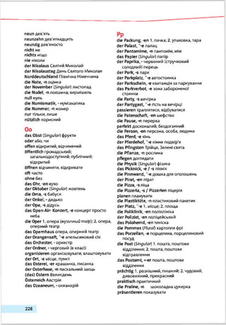neun дев'ять
neunzehn дев'ятнадцять
neunzig дев’яносто
nicht не
nichts ніщо
nie НІКОЛИ
der Nikolaus Святий Микалай
der Nikolaustag День СвятогоМиколая
Norddeutschland Північна Німеччина
die Note, -п оцінка
der November (Singular) листопад
die Nudel, -nлокшина: вермішель
null нуль
die Numismatik, •нумізматика
die Nummer, -n номер
nurтільки, лише
nützlich корисний
Oo
das Obst (STOguto/) фрукти
oder або. чи
offen відкритий, відчинений
öffentlich громадський;
загальнодоступний; публічний;
відкритий
öffnen відчиняти, відкривати
oft часто
ohne без
das Ohr, -en вухо
der Oktober (SJnguio/) жовтень
die Oma, -s бабуся
der Onkel,-дядько
der Opa, -s дідусь
das Open-Alr- Konzert, -e концерт просто
неба
die Oper 1. опера (музичнийговір);2. опера,
оперний театр
das Opernhaus опера, оперний театр
der Orangensaft, ~-е апельсиновий сік
das Orchester, - оркестр
der Ordner, - черговий (вкласі)
organisieren організовувати, влаштовувати
der Ort, -е місце, пункт
das Osterei, -er крашанка, писанка
der Osterhase, -п пасхальний заєць
(das) Ostern Великдень
Österreich Австрія
das Ozeaneum, -океанарій
Pp
die Packung, -en 1. пачка; 2. упаковка, тара
der Palast, ”-e палац
der Pantomime, -n пантомім, мім
das Papier (SJnguk?/) папір
der Paprika, - червоний (стручковий
солодкий) перець
der Park,-s парк
der Parkplatz, "-eавтостоянка
der Parkschein, -є квитанція за паркуванкя
das Parkverbot, -e зона забороненої
стоянки
die Party, -s вечірка
der Partygast, *-e гість на вечірці
passieren траплятися, відбуватися
die Patenschaft, -en шефство
die Pause, -n перерва
perfekt досконалий, бездоганний
die Person, -en персона, особа, людина
das Pferd, -e кінь
der Pferdehof, "-є кінне подвір'я
das Pfingsten Трійця, Зелені свята
die Pflanze, -n рослина
pflegen доглядати
die Physik {Singuk») фізика
das Picknick, -e / -s пікнік
die Pinnwand, '-e дошка для оголошень
der Pirat,-en пірат
die Pizza, -s піца
die Pizzeria, s / Plzzerien піцерія
planen планувати
die Plastiktute, -n пластиковий пакетик
der Platz, “-e l .місце; 2. площа
die Poliklinik, -en поліклініка
der Polizist, -en поліцейський
das Polohemd, -en теніска
die Pommes ipktrat)картопля фрі
das Porzellan, -e порцеляна, порцеляновий
посуд
die Post {Stngulcu) 1. пошта, поштове
відділення; 2. пошта, поштове
відправлення
das Postamt, «-er пошта, поштове
відділення
prächtig 1. розкішний, пишний; 2. чудовий,
дивовижний, прекрасний
praktisch практичний
die Praline, -п шоколадна цукерка
präsentieren показувати
2 2 8
 