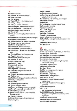 Tt
tanzen танцювати
die Tablette, ні таблетка, пігулка
die Tafel, -n дошка
derTag, -e день
derTagesabiauf, ~-e розпорядок дня
die Tante, -n тітка
die Tasse, -n чашка, філіжанка
das Taschengeld, -er кишенькові гроші
derTaschenrechner, - калькулятор
tauchen пірнати, занурюватися
derTee,-«4aft
derTell, -e 1. частина; 2. район, частина
(міста)
teilnehmen (an Oaf.) брати участь (учомусь)
telefonieren телефонувати
die Telefonnummer, -п номер телефону
die Temperatur, -en температура
das Tennis (Singular) теніс
derTennlsdub, -s тенісний клуб
derTennlslehrer, - учительз тенісу
derTennlsplatz, '-є тенісний майданчик,
корт
derTennlsschläger, -тенісна ракетка
derTepplch, -е килим
das Terrarium, Terrarienтерарій
die Terrasse, -n тераса
teuer дорогий (про ціну)
das Theater, •театр
Theaterstück, -е п'єса
das Tier, -е тварина
derTlergarten, “• зоопарк
die Tierpflege (Singular)догляд зз
тваринами
die Tierwelt, -en фауна, тваринний світ
derTlsch, -е стіл
das Tischtennis (Singular) настільний теніс
derToast, -s тост, грінка
toll чудовий
die Tomate, -птоглагт, помідор
die Tonne, -n бочка, діжка
das Top, -s топ (відкрита коротка майка)
das Тог, -е 1. ворота; 2. гол. забитий м'яч
traditionell традиційний
tragen 1. носити, нести; 2. носити {одяг,
зачіску т ощ о)
derTralner, - тренер
trainieren І.тренувати; II.тренуватися
träumen мріяти
traurig сумний
treiben заплатися (чимсь)
treffen 1. зустріти (когось); 2. sich ~
зустрічатися (зкимсь)
das Treibhaus, «-er теплиця, оранжерея
die Treppe, -л сходи
trinken пити
das Trtnkvrasser(Singular) питна вода
die Trompete, -n труба
TschQss! Бувайте)!
das T-Shirt, -s футболка
die Tür,-en двері
die Türkei Туреччина
Türkisch турецька мова
turnen займатися гімнастикою
die Turnhalle, -n спортивний / гімнастичний
зал
Tut mir leid! Мені шкода!
derTyp,-en тип
Uu
die U-Bahn, -en метро
Ober T.над; 2. через, по;3. через, за (про час)
überall скрізь, (по)всюди
das Übergewicht (Slngulor) зайва вага
Überglücklichдуже щасливий
übermorgen післязавтра
übernehmen брати на себе (керівництво,
відповідальність)
Übersetzen перекладати
die Übung, -en вправа
das Ufer, - берег
die Uhr, -en 1. годинник; 2. година
die Ukraine Україна
der Ukrainer, - українець
die Ukrainerin, -nen українка
um о (вказує но час)
die Umwelt (Singular) (навколишнє)
середовище
der Umweltschutz [Singular) охорона
довкілля
unbequem незручний
und (,та; а
und zwar асаме (уточнення)
die UNESCO (Singular) Організація
Об'єднаних Наційз питань освіти, науки
Ікультури
ungeduldig нетерплячий
die Universität, -en університет
uninteressant нецікавий
2 3 2
 