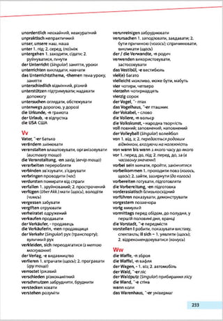 unordentlich неохайний, неакуратний
unpraktisch непрактичний
unser, unsere наш, наша
unter 1. під;2. серед. (по)мІж
untergehen 1. заходити, сідати;2.
руйнуватися, гинути
der Unterricht (Sfr)gulat) заняття, уроки
unterrichten викладати, навчати
das Unterrichtsthema, -themen тема уроку,
заняття
unterschiedlich відмінний, різний
unterstützen підтримувати; надавати
допомогу
untersuchen оглядати, обстежувати
unterwegs дорогою, у дорозі
die Urkunde, -п грамота
der Urlaub, -є відпустка
die USAСША
Vv
Vater, “-er батько
verändern змінювати
veranstalten влаштовувати, організовувати
(ві/етоехутощо)
die Veranstaltung, -en ззхід (вечіртощо)
verarbeiten переробляти
verbinden зв'язувати, з'єднувати
verbringen проводити (чос)
verdursten помирати відспраги
verfallen 1.зруйнований; 2. прострочений
verfügen (OberAkk.) мати (щось), володіти
(чимсь)
vergessen забувати
vergiften отруювати
verheiratet одружений
verkaufen продавати
derVerkäufer, - продавець
die Verkäuferin, -nen продавщиця
derVerkehr (Singulai) рух(транспорту):
вуличний рух
verkleiden, sich переодягатися (зметою
маосуеаннй)
derVeriag, -є видавництво
verlieren 1. етрачзти (щось); 2. програвати
(грутощо)
verrostet Іржавий
verschieden різноманітний
verschmutzen ззбруднити, бруднити
verstecken ховати
verstehen розуміти
verunreinigen забруднювати
verursachen 1.заподіювати, завдавати; 2.
бути причиною (чогось);спричинювати,
викликати (щось)
der / die Verwandte, -n родич
verwenden використовувати,
застосовувати
das Vestibül, -e вестибюль
vieKe) багато
vielleicht можливо, може бути, мабуть
vier чотири, четверо
vierzehn чотирнадцять
vierzig сорок
derVogel, "■птах
das Vogelhaus, '-er гтташник
derVokabel, - слово
die Vollere, -n вольєр
die Volkskunst, -народна творчість
voll повний: заповнений, наповнений
derVolleyball ßtngular) волейбол
von 1. від, з; 2.передаслуьсяродовим
відмінком, ехазу/очина нолежність
von wann bis wann з якого часу до якого
vor 1. перед до. під; 2. перед, до, за (в
часовоікузначенні)
vorbei sein минзти, пройти, закінчитися
vorbeikommen 1.проходити повз (когось,
щось); 2. зайти, зазирнути (докогось)
vorbereiten готувати, підготовляти
die Vorbereitung, -en підготовка
vorderasiatisch близькосх(цний
vorfuhren показувати, демонструвати
vorgestern позавчора
vorig минулий
vormittags перед обідом, до полудня, у
першій половині дня, вранці
die Vorstadt, "-епередмістя
vorstellen Іробити, показувати виставу,
спектакль; IIsich - 1.уявляти (щось);
2. відрекомендовуватися (комусь)
Ww
die Waffe, -пзброя
die Waffel,-n вафля
der Wagen, • 1. віз;2. автомобіль
der Wald,‘-erліс
der Waldputz (SJnguk») прибирання яку
die Wand, "-e стіна
wann коли
das Warenhaus, "-er універмаг
233
 