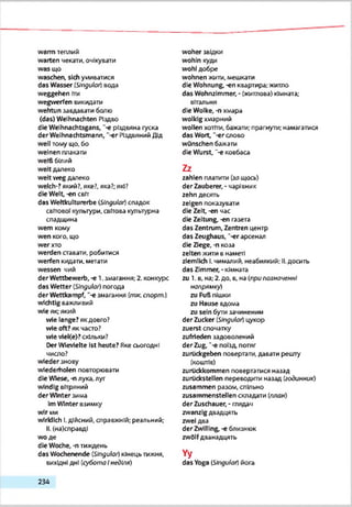 warm теплий
warten чекати, очікувати
was що
waschen, sich умиватися
das Wasser (Slngubr) вода
Weggehen іти
wegwerfen викидати
wehtun завдавати болю
(das) Weihnachten Різдво
die Weihnachtsgans, "-є різдвяна гуска
der Weihnachtsmann, '-er Різдвяний Дід
well тому що. бо
weinen плакати
weift білий
weit далеко
weit weg далеко
welch-?який?, яке?, яка?; які?
die Welt, -еп світ
das Weltkulturerbe (jSIngular)спадок
свГтовОГкультури, світова культурна
спадщина
wem кому
wen кого, що
wer хто
werden ставати, робитися
werfen кидати, метати
wessen чий
der Wettbewerb, -е 1.змагання; 2. конкурс
das Wetter (Singular) погода
der Wettkampf, "-є змагання (nwcспорт.)
wichtig взжливий
wie як; який
wie lange? якдовго?
wie oft? як часто?
wie vleKe)?скільки?
Der Wievielte Ist heute? Яке сьогодні
число?
wieder знову
wiederholen повторювати
die Wiese, -n лука, луг
windig вітряний
der Winter зима
ImWinter взимку
wir ми
wirklich І.дійсний, справжній; реальний;
II. (на)справді
wo де
die Woche, -n тиждень
das Wochenende (Singular) кінець тижня,
вихідні дні (субота Інеділя)
woher звідки
wohin куди
wohl добре
wohnen жити, мешкати
die Wohnung, -еп квартира; житло
das Wohnzimmer, - (житлова) кімната;
вітальня
die Wolke, -п»мара
wolkig хмарний
wollen хотіти, бажати; прагнути; намагатися
das Wort, '-er слово
wünschen бажати
die Wurst, "-є ковбаса
Zz
zahlen платити (защось)
der Zauberer, - чарівник
zehn десять
zeigen показувати
die Zelt,-еп час
die Zeitung, -еп газета
das Zentrum, Zentren центр
das Zeughaus, "-erарсенал
die Ziege, -n козз
zelten жити в наметі
ziemlich І.чималий, неабиякий; II.досить
das Zimmer, -кімната
zu 1. в, на; 2.до. в, на (припозначенні
напрямку)
zu Fuft пішки
zu Hause вдома
zu sein бути зачиненим
der Zucker (Singulor) цукор
zuerst спочатку
zufrieden задоволений
der Zug, “-e поїзд потяг
zurückgeben повертати, давати решту
(коштів)
zurückkommen повертатися назад
zurückstellen переводити назад (годинник)
zusammen разом, спільно
zusammenstellen складати (план)
der Zuschauer, - тядач
zwanzig двадцять
zwei два
der Zwilling, -« близнюк
zwölfдванадцять
Yy
das Yoga (Singular) йога
2 3 4
 