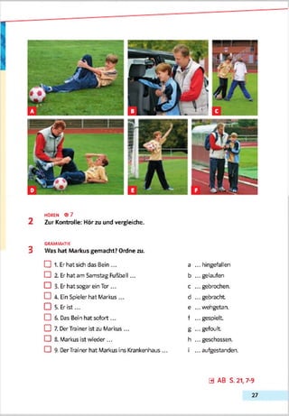 HOREN ® 7
2 Zur Kontrolle: Hör zu und vergleiche.
GRAMMATIK
3 Was hat Markus gemacht? Ordne zu.
CH 1. Erhat sich das Bein ... a ... hingefallen
CD 2. Er hat am Samstag Fußball... b ... gelaufen
CD 3- Er hat sogar ein Tor ... c ... gebrochen.
CD A. Ein Spieler hat Markus ... d ...gebracht
□ 5- Er ist... e ... wehgetan.
CD 6-Das Ben hat sofort... f ... gespielt
CD 7. DerTrainer ist zu Markus ... g -.. gefoult
CD 8. Markus ist weder ... h ... geschossen.
CD 9. DerTrainer hat Markus ins Krankenhaus ... i ... aufgestanden.
0 AB S. 21,7-9
27
 