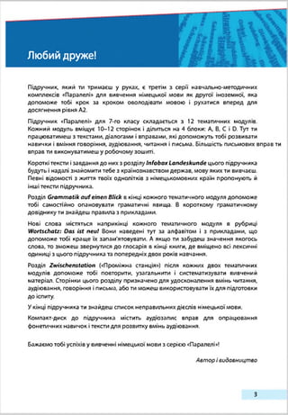 Любий друже!
Підручник, який ти тримаєш у руках, є третім з серії навчально-методичних
комплексів «Паралелі* для вивчення німецької мови як другої іноземної, яка
допоможе тобі крок за кроком оволодівати мовою і рухатися вперед для
досягнення рівня А2.
Підручник «Паралелі» для 7-го класу складається з 12 тематичних модулів.
Кожний хюдуль вміщує 10-12 сторінок і ділиться на 4 блоки: А, В, С і D. Тут ти
працюватимеш з текстами, діалогами і вправами, які допохюжуть тобі розвивати
навички і вміння говоріння, аудіювання, читання і письма. Більшість письмових вправ ти
вправ ти виконуватимеш у робочому зошиті.
Короткі тексти ізавдання до них з розділу Infobox Landeskunde цього підручника
будуть і надалі знайомити тебе з крзїнознавствох» держав, мову яких ти вивчаєш.
Певні відомості з життя твоїх однолітків з німецькомовних країн пропонують й
інші тексти підручника.
Розділ Grammatik aufeinen Blick в кінці кожного тематичного хюдуля допоможе
тобі самостійно опановувати граматичні явища. В короткому граматичному
довіднику ти знайдеш правила з приклздахіи.
Нові слова містяться наприкінці кожного тематичного »ходуля в рубриці
Wortschatz: Das ist neul Вони наведені тут за алфавітом і з прикладами, що
допоможе тобі краще їх запам'ятовувати. А якщо ти забудеш значення якогось
слова, то з»ложеш звернутися до глосарія в кінці книги, де вміщено всі лексичні
одиниці з цього підручника та попередніх двох років навчання.
Розділ Zwischenstation («Проміжна станція») після кожних двох тематичних
»лодулів допоможе тобі повторити, узагальнити і систе»лзтизувати вивчений
»латеріал. Сторінки цього розділу призначено для удосконалення вмінь читання,
аудіювання, говоріння і письма, або ти можеш використовувати їх для підготовки
до іспиту.
Укінці підручника ти знайдеш список неправильних дієслів ні»децькоїмови.
Компакт-диск до підручника містить аудюзалис вправ для опрацювання
фонетичних навичок ітексти для розвитку вмінь аудіювання.
Бажаємо тобі успіхів у вивченні німецької »лови з серією «Паралелі»!
Автор івидавництво
З
 
