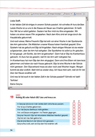 ■»tMiri«"—» ■<*Ixe» Mmw j A»|i—x«im<wn ^ < ,/tgMW » ^Aeeefwi ^
Liebe Steffi.
in der letzten Zeit ist einiges in unserer Schule passiert. Ich schreibe dir kurz darüber.
Letzte Woche ist zu uns in die Klasse ein Neuer aus Charkiw gekommen. Er heißt
Ihor. Mir hat er sofort gefallen. Gestern hat Ihor mich ins Kino eingeladen. Wir
haben uns einen neuen FBm angesehen. Nach dem Kino sind wir lange durch die
Hauptstraße gebummelt.
Und noch etwas: Meine Freundin Olja hat sich vor einer Woche in der Sportstunde
den Arm gebrochen. Die Mädchen unserer Klasse haben Handball gespielt. Eine
Spielerin hat sie gefoult und Olja ist hingefallen. Nach einigen Minuten ist sie wieder
aufgestanden, aber der Arm hat wehgetan. Der Sportlehrer ist sofort zu ihr gelaufen.
Er hat gesagt: „Ich fürchte, der Arm ist gebrochen*. Dann hat er Olja ins Krankenhaus
gebracht. ImAuto hat sie geweint, weil ihr der Arm sehr wehgetan hat.
Im Krankenhaus hat man Olja den Arm eingegipst. Dann sind ihre Eltern mit dem Auto
gekommen und haben sie nach Hause gebracht. Olja ist eine Woche in der Schule
nicht gewesen. Den Gipsverband muss sie aber noch zwei Wochen tragen. Morgen
kommt sie aber endlich. Bald wird es wieder okay. Ich freue mich sehr, weil ich ihr viel
über den Neuen erzählen will.
Und was ist bei euch in der letzten Zeit in der Schule passiert? Schreib mir bald!
Tschüss!
Deine Daryna
-L
LESEN
1 9 Richtig (R) oder falsch (R)? Lies und kreuz an.
In Darynas Schule Ist Inder atzten Zelt nichts Neues passiert
Ihor Istaus Charktwgekommen.
Ihor hat Darynaüberhaupt nicht gefallen.
Ihor und Dar.na sind gestern InsTheatergegangen.
Daiynas FreundinOljahat mit anderen Maschen HandbeTgespielt
Olja hat sichdas Beingebrochen.
Olja Ist eineWoche Inder Schiie nkht gewesen.
Darynafreutsich,well sie Olja Cher IhorerzShlen will.
R F
□ □
□ □
□ □
□ □
□ □
□ □
□ □
□ □
3 4
 