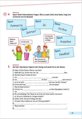 SPRECHEN
Sport: Mach Informationen fragen. Übt zu zweit: Zieht eine Karte, fragt und
antwortet wie im Beispiel.
Sport
ßtymastik
SPRECHEN
5 Auf dem Sportplatz. Ergänzt den Dialog und spielt ihn in der Klasse.
0 Hallo, ich bin Stefan. Bist du neu hier?
0 Gruß dich! Ja, ich bin neu hier. Ich___________________________ Alex.
0 Weichen Sport treibst du hier?
0 Ich______________________________________.Unddu?
0 Ich__________________________ . Ist Herr________________dein Trainer?
0 Ja. Er ist echt . Und wer ist dein Trainer?
0 Ich bin bei Frau .Sie ist klasse!
0 Wie oft trainierst du?
0 Ich komme auf den Sportplatz. Und du?
0 Ich________________________________________.
0 Oh, entschuldige. Die Pause ist zu Ende. Ich muss weiter trainieren.
0 Ja, ich auch. Kommst du morgen weder?
0 Leider nicht Erst am Freitag. Und du?
0 Ich auch. Dann sehen vor uns am Freitag wieder?
0 __________________________________________________________•
0 Okay, tschüss!
0 ______________________________________________________ !
41
 