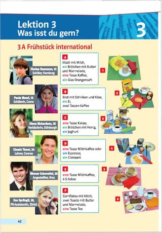 Lektion 3
Was isst du gern? 3
3A Frühstück international
Nob Maori,12
Schülerin, Como
Müsli mit Milch,
ein Brötchen mit Butter
und Marmelade,
eine Tasse Kaffee,
ein Glas Orangensaft
Brot mit Schinken und Käse,
ein Ei,
zwei Tassen Kaffee
Cornflakes mit Milch,
zwei Toasts mit Butter
und Marmelade,
eine Tasse Tee
eine Tasse Kakao,
ein Brötchen mit Honig,
ein Joghurt
eine Tasse Milchkaffee oder
ein Espresso,
ein Croissant
eine Tasse Milchkaffee,
4-5 Kekse
42
 