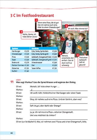 3 C Im Fastfoodrestaurant
Mensch,
entscheide dich
einfach. Dasist
dochnichtso
schwierig.
■*] Ichauch. <asnimmstdu?
fZ ïifttli I M ^ iT rilT fl
Nimmeine Pizza,die ist gut
hier.Ichnehmeouch eine.
Oderiss einen Cheeseburger!
Trinke'nen
Apfeisoft!
Softist
gesund!
Nichts, danke,ich
iyabekeinen Durst!
Herrburger €2,70
Cheeseburger €3*20
Pizza €3*50
Toast €3*00
ßratwjrst €2,70
Ptrdcn Pommes € 1,90
Eisbecher €1,50
Kudien €1^0
Cola, Ferity Sprite klein € 2,20
Ccia, Fenta, Sprite goß € 3.00
ApfeJsaft; O'engensart klein €230
^pfeJsarftO'angertsaftgrofc €3,10
MJre'alv*asser €2.60
Bier €230
TasseKafSee €1,50
LESEN
11 Was sagt Markus? Lies die Sprechblasen und ergänze den Dialog.
Oliver Mensch, ich habe einen Hunger...
Markus: J l____________________________________________________
Oliver Ich weiß nicht Vielleicht einen Hamburger oder einen Toast
Markus: _____________________________________________________
Oliver Okay. Ich nehme auch eine Pizza. Und ein Getränk, aber was?
Markus: _____________________________________________________
Oliver Saft ist gut, aber Apfel oder Orange?
Markus: _____________________________________________________
Oliver Ja,ja. Ich nehme eine Pizza und einen Orangensaft
Und was möchtest du trinken?
Markus: _____________________________________________________
Oliver (zurVerkäuferin): Also, wir nehmen zwei Pizzas und einen Orangensaft, bitte.
46
 