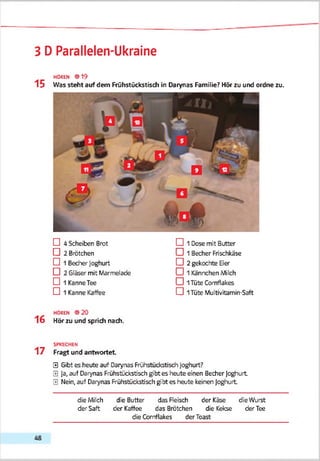 3 D Parallelen-Ukraine
HOREN 019
1 5 Was steht auf dem Frühstückstisdi in Darynas Familie? Hör zu und ordne zu.
D 4 Scheiten Brot
CD 2 Brötchen
D 1 Becher Joghurt
D 2 Gläser mit Marmelade
D 1 KanneTee
D 1 Kanne Kaffee
CD 1 Dose mit Butter
□ 1 Becher Frischkäse
CD 2 gekochte Eier
□ 1 Kännchen Milch
□ 1Tüte Cornflakes
CD 1Tüte Multivitamin-Saft
1 6
HOREN 0 20
Hör zu und sprich nach.
SPRECHEN
1 7 Fragt und antwortet
0 Gibt es heute auf Darynas Frühstückstisdi Joghurt?
0 Ja, auf Darynas Frühstücksb'sch gibt es heute einen Becher Joghurt
0 Nein, auf Darynas Frühstücksb'sch gibt es heute keinen Joghurt
die Milch die Butter das Fleisch der Käse die Wurst
der Saft der Kaffee das Brötchen die Kekse der Tee
die Cornflakes der Toast
 