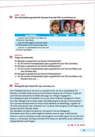 HOREN <9 21
18 Was frühstücken gewöhnlich Darynas Freunde? Hör zu und kreuz an.
... esse Ich Brot mitVAjrstund Käseund
trinke einelasse Kakaa
... esse Icheinen Joghurt und zwei Tcests
mit Marmeladeund trinke eineTasseTee.
... esse Ichnur ein ßrtitchen mit Butterund
trinke ein Glas Milch.
SPRECHEN
1 9 Fragt und antwortet.
S1: Was gibt es gewöhnlich auf deinem Fnühstückstisch?
-* S2: Auf meinem Frühsbückstisch gibt es gewöhnlich eine Tüte Cornflakes.
S2: Was gibt es gewöhnlich auf deinem Frühstüdcstisch?
■* S3: Auf meinem Frühstücksti'sch gibt es gewöhnlich eine Tüte Cornflakes und
zwei Scheiben Brot
S3: Was gibt es gewöhnlich auf deinem Frühsbückstisch?
-* S4: Auf meinem Frühsbückstisch gibt es gewöhnlich eine Tüte Cornflakes, zwei
Scheiben Brot und ...
LESEN
2 0 Richtig (R) oder falsch (F)? Lies und kreuz an.
Zum Frühstück isst man in der Ukraine wesentlich mehr, als z.B. in Deutschland. Sn
Brötchen mit Kaffee ist für einen durchschnittlichen Ukrainer kein Frühstück. Es gibt oft
zum Frühstück eine leichte Omelette oder sogar ein richtiges Hauptgericht
Zum Mittagessen g'bt es traditionell eine Suppe. Darauf folgt ein Hauptgericht: Fleisch
bzw. Fisch, Beilage und ein kleiner Salat Abschließend g'bt es häufig ein kleines Dessert
Ziemlich verbreitet besonders für Kinder ist die Mahlzeit am Nachmittag, ungefähr um
16-17Uhr (,Fbludenok''oder ..Fidivetschirok“). Zu dieser Mahlzeit g'bt es in der Regel einen
Kuchen mit Milch, Saft oder Kakaa
Dss Abendbrot ist traditionell genauso umfangreich, wie das Mittagessen.
Die Ukrainer essen Brot zu allen möglichen Speisen, manche sogar zu Mehlspeisen.
Und wie in allen europäischen Ländern bevorzugt die i&rainische Jugend immer mehr Fast
Fcod, u. a. Hamburger, Hot Dcgs und Oöner (hier Schaurmo genannt), sowie traditionelle
belegte Brötchen und Pircggen.
3 AB S. 31,18-21
4 9
 