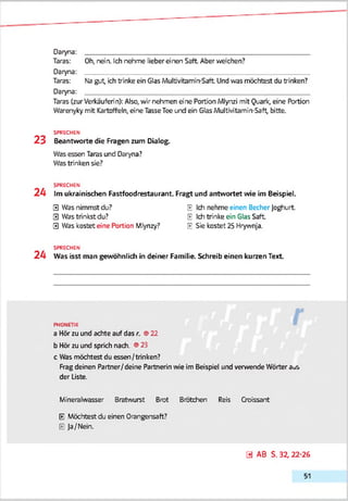 Daryna: ___________________________________________________________
Tsras: Oh, n e in . Ich n e h m e lie b e r e i n e n Saft. Aber V ie le h e n ?
Daryna:
Taras: Na gut, ich trinke ein Glas MulbYrtamin-Saft Und was möchtest du trinken?
Daryna:
Taras (zur Verkäuferin): Also, wir nehmen e'ne Portion Mlynzi mit Quark, eine Portion
Warenyky mit Kartoffeln, eine TasseTee und ein Glas Multivitamin-Saft, bitte.
SPRECHEN
2 3 Beantworte die Fragen zum Dialog.
Was essen Taras und Daryna?
Was trinken sie?
SPRECHEN
2 4 Im ukrainischen Fastfoodrestaurant. Fragt und antwortet wie im Beispiel.
0 Was nimmst du? E Ich nehme einen Becher Joghurt
0 Was trinkst du? IE Ich trinke ein Glas Saft
0 Was kostet eine Portion Miynzy? IE Sie kostet 25 Hrywnja.
SPRECHEN
2 4 Was isst man gewöhnlich in deiner Familie. Schreib einen kurzen Text
PHONETIK
a Hör zu und achte auf das r. ©22
b Hör zu und sprich nach. ©25
c Was möchtest du essen/trinken?
Frag deinen Partner/deine Partnerin wie im Beispiel und verwende Wörter aus
der Liste.
Mineralwasser Bratwurst Brot Brötchen Reis Croissant
E Möchtest du einen Orangensaft?
E Ja/Nein.
0 AB S. 32,22-26
51
 