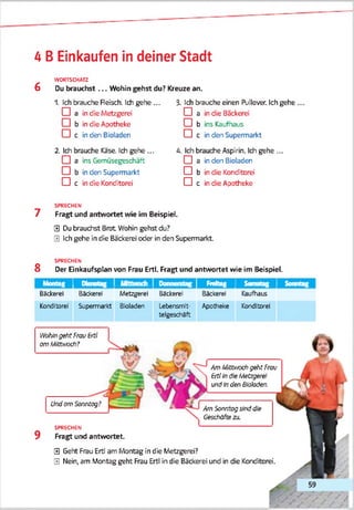 4 B Einkäufen in deiner Stadt
WORTSCHATZ
6 Du brauchst ... Wohin gehst du? Kreuze an.
1. Ich brauche Reisch. Ich gehe ...
□ a in die Metzgerei
□ b in die Apotheke
□ c in den Bioladen
2. Ich brauche Käse. Ich gehe ...
□ a ins Gemüsegeschäft
□ b in den Supermarkt
□ c in die Konditorei
3- Ich brauche einen ftjllover. Ich gehe
□ a in die ßackerei
□ b ins Kaufhaus
□ c in den Supermarkt
4. Ich brauche Aspirin. Ich gehe ...
□ a in den Bioladen
□ b in die Konditorei
□ c in die Apotheke
SPRECHEN
7 Fragt und antwortet wie im Beispiel.
0 Du brauchst Brot Wohin gehst du?
0 Ich gehe in die Bäckerei oder in den Supermarkt.
SPRECHEN
8 Der Bnkaufsplan von Frau Ertl. Fragt und antwortet wie im Beispiel.
M r,„ t n 11 1
Momag Dienstag Donnerstag r .m it ii ■Freitag 1 Samstag 1 Sonntag
Bäckerei
Konditorei
Backerei
Sjpenra'kt
Metzgerei
BJoladen
Bäckerei
Lebensmit­
telgeschäft
Backerei
Apotheke
Kaufhaus
Konditorei
Wohingeht FrauErtl
amMtt^och?
Am Mlttrzxh geht Frau
ErtltnöleMetzgerei
undLr?den Biologen.
0 Geht Freu Ertl am Montag in die Metzgerei?
0 Nein, am Montag geht Frau Ertl in die Bäckerei und in die Konditorei.
Am Sonntagsinddie
Geschäftezu.
9
Undom Sonntag?
SPRECHEN
Fragt und antwortet.
 