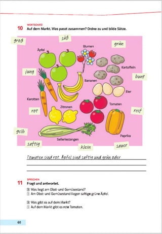 WORTSCHATZ
1 0 Auf dem Markt. Was passt zusammen? Ordne zu und bilde Sitze.
g ro ß
g d h
Blumen
q r m
fgwdfgtt -Sirdrot. tiofcl sind m Hm u>d oder
SPRECHEN
11 Fragt und antwortet
0 Was liegt am Obst- und Gemüsestand?
0 Am Obst- und Gemüsestand liegen saftige grüne Äpfel.
0 Was gibt es auf dem Markt?
0 Auf dem Markt gibt es rote Tomaten.
60
 