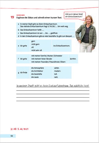 Gtofes lndatier Stadt
ein Bnkoufszentnvn?
SCHREIBE»
1 9 Ergänze die Sätze und schreib einen kurzen Text.
a Inmeiner Stadt gibt es (k>eln Einkaufszentrum.
Dasnächste Einkaufszentrum liegt 5/10/20/... kmweit weg
b Das Einkaufszentrum heißt...
c Das Einkaufszentrum Istтоп... bis... geöffnet
d Indem Einkaufszentrumgibtesviele Geschäfte. Esgibt zumBeispiel
gern
nicht gern . _ . .
Ins Einkaufszentrum,
oft
nicht sehr oft
mit meiner Famllle/Mutter/Schwester
mit meinemVater/Bruder dorthin,
mit meinen Freunden/Freundinnen/Eltern
die Atmosphäre schön,
die Architektur modern,
die Geschäfte toi.
die Leute nett
,';i MeinerStadtGibt e.t kcivi Einkaufszentrum, bas, nächte iiszt
e Ichgehe
f Ichgehe
g Ichfinde
0 AB S. 40,18-21
6 4
 