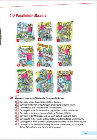 4 D Parallelen-Ukraine
LESEN
2 0 Was passt zusammen? Ordne die Texte den Bildern zu.
1 .0 Daryna ist an der Kasse. Sie bezahlt ihre Einkäufe.
20 Daryna nimmt einen Einkaufswagen am Eingang und geht hinein.
3-0 Daryna steckt ihre Einkäufe in die Einkaufstasche.
i O Daryna geht in die Backwarenabteilung. Sie braucht frisdhe Brötchen.
5 0 Daryna ist in der Kosmetikvvarenabteilung. Sie braucht Seife.
6 0 Daryna ist in der Milchabteiling. Sie kauft joghurt, Milch und Quark.
7 .0 Daryna geht in die Fleisch- und Wurstabteilung. Sie kauft 300 Gramm Wurst
ßO Daryna geht in den Supermarkt Sie muss Lebensmittel füreine Wodre kaufen.
9 -0 Daryna ist in der Getränkeabteilung. Sie nimmt eine Flasche Limonade, ein
Karton Apfelsaft und eine Rasche Mineralwasser.
65
 