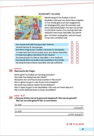 IMGESCHÄFT/IM LADEN
Manchmal geht Frau Dudnyk in kleine
Geschäfte nicht weit von ihrem Haus einkaufen.
In ihrer Straße gibt es ein Gemüsegeschäft,
ein Schuhgeschäft, einen Blumenladen und
einen Lebensmittelladen. Hier kann sie schnell
ihre Einkäufe machen. Frau Dudnyk kennt die
Verkäuferinnen dieser Geschäfte. Sie kommt
gern mit ihnen ins Gespräch, weil die Frauen
immer lieb und höflich sind.
R
Frau Dudnykkauftjeden Freitagauf dem Markt ein.
Sie kauft Gemüse für Gemüsesuppe. |~|
VomMarkt bringt sie auchTomaten und GurkenfUrGemüsesalat.
ImSupermarkt kauft Familie Djdnykteurer als Inkleinen Geschäften. ,
ImSupermarkt gibt es vleieWaren fürden Haushalt
Frau Dudnykkauftoft Inkleinen Geschäften Infrirer Strafe ein.
Frau Dudnykkennt niemanden Inden Geschäften InIhrerStraße.
DieVerkäuferinnen Inkleinen Geschäften sind lieb und höflich.
□
□
□
□
□
□
□
SPRECHEN
2 4 Beantworte die Fragen.
Wohin geht Frau Dudnyk am Samstag einkaufen?
Was kauft Frau Dudnyk auf dem Markt?
Wo kaufen Herr und Frau Dudnyk zweimal im Monat ein?
Warum gehen sie gern in den Supermarkt einkaufen?
Wo macht Frau Dudnyk manchmal ihre Einkäufe?
Warum kauftsie gern in den Geschäften nicht weit von ihrem Haus ein?
Wie sind die Verkäuferinnen in diesen Geschäften?
HOREN ® 27
2 5 a Darynas Mutter hat im Supermarkt eingekauft. Was hat sie gekauft?
Was hat sie nicht gekauft? Hör zu und notiere.
Siehat_______________________________________________________________________________________ __
__________________________________________________________gekaur?.
S ie har____________________________________________________________
____________________________________________________ KICKT V t'K tiu ft.
0 AB S. 41,22-25
67
 