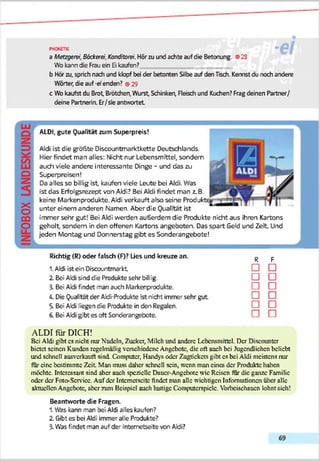 ph w jpk " H l
a Metzgerei, Bäckerei,Konditorei. Hörzu und achte auf die Betonung. ©28
Wo kanndie Frau ein Ei kaufen?
b Hörzu, sprich nach und klopf bei der betonten Silbeauf den Tisch. Kennst du noch andere
Wörter, die auf -erenden? ©29
c Wo kaufst du Brot Brötchen,Wurst Schinken, Fleisch und Kuchen? Fragdeinen Partner/
deine Partnerin. Er/sie antwortet
Q
X
o
cü
o
ALDI, gute Qualität zum Superpreis!
Aldi ist die größte Discountmarktkette Deutschlands.
Hier findet man alles: Nicht nur Lebensmittel, sondern
auch viele andere interessante Dinge - und das zu
Superpreisen!
Da alles so billig ist, kaufen viele Leute bei Aldi. Was
ist das Erfolgsrezept von Aldi? Bei Aldi findet man z.B.
keine Markenprodukte. Aldi verkauft also seine Produk
unter einem anderen Namen. Aber die Qualität ist
immer sehr gut! Bei Aldi werden außerdem die Produkte nicht aus ihren Kartons
geholt, sondern in den offenen Kartons angeboten. Das spart Geld und Zeit Und
jeden Montag und Donnerstag gibt es Sonderangebote!
Richtig (R) oder falsch (F)? Lies und kreuze an.
1. Aldi ist ein Discountmarkt
2. Bei Aldi sind die Produkte sehr billig.
3. Bei Aldi findet man auch Markenprodukte.
A Die Qualität der Aldi-Produkte ist nicht immer sehr gut
5. Bei Aldi liegen die Produkte in den Regalen.
6. Bei Aldi gibt es oft Sonderangebote.
R
□
F
□
□ □
□ □
□ □
□ □
□ n
ALDI für DICH!
Bei Aldi gibt cs nicht nur Nudeln, Zucker, Milch und andere Lebensmittel. Der Discountcr
bietet seinen Kunden regelmäßig verschiedene Angebote, die oft auch bei Jugendlichen beliebt
und schnell ausverkauft sind. Computer, Handys oder Zugtickets gibt cs bei Aldi meistens nur
für eine bestimmte Zeit Man muss daher schnell sein, wenn man eines der Produkte halten
möchte. Interessant sind aber auch spezielle Dauer-Angebote wie Reisen für die ganze Familie
oder der Foto-Service. Auf der Intcmctscitc findet man alle wichtigen Informationen filier alle
aktuellen Angebote, aber zum Beispiel auch lustige Computcrspiclc. Vorbcischaucn lohnt sich!
Beantworte die Fragen.
1.Was kann man bei Aldi alles kaufen?
2. Gibt es bei Aldi immer alle Produkte?
3.Was findet man auf der Intemetse'ite von Aldi?
 