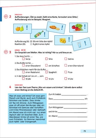 2
SPRECHEN
Aufforderungen. Übt zu zweit: Zieht eine Karte, formuliert eine Bitte/
Aufforderung wie im Beispiel. Reagiert.
3 Ein Gespräch am Telefon. Was ist richtig? Hör zu und kreuze an.
1. Der Anruf ist für...
CH Sonja □ Silke CH Sabine
2. Das Buffet ist für ...
CH einen Discoabend D ein Schulfest CH einen Elternabend
3. Das Mädchen macht für das Buffet...
CH einen Nudelsalat 0 Spaghetti CH Pizza
4. In der Schule soll sie um ... sein.
□ 19 Uhr □ 18 Uhr □ 17 Uhr
SCHREIBEN
4 Lies den Text zum Thema „Was wir essen und trinken". Schreib dann selbst
einen Beitrag an die Zeitschrift.
Was ich esse und trinke? Ich esse gern
Fleisch und Wurst, auch zum Frühstück:
Schinken und Salami. Dazu trinke
ich Tee mit Zitrone. Zum Mittagessen
esse ich oft einen Hamburger oder ein
Schnitzel mit Gemüse oder Kartoffeln
und trinke Mineralwasser oder Apfetsaft.
Am Abend esse ich nicht viel: nur einen
Joghurt oder ein bisschen Obst. Zum
Abendessen trinke ich einen Tee, wie
zum Frühstück. Im Sommer manchmal
auch Apfel- oder Orangensaft.
Zum Frühstuck_______________________ .
Dazu__________________________________ich
Zum Mittagessen
und trinke_____
AmAbend_____
73
 