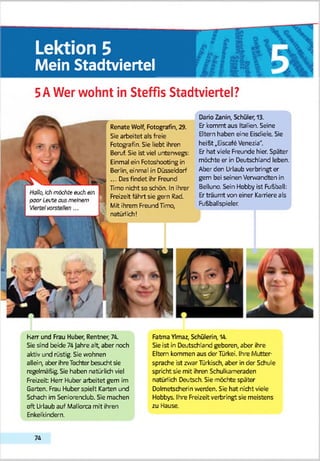Lektion 5
Mein Stadtviertel
5 AWer wohnt in Steffis Stadtviertel?
Renate Wolf, Fotografin, 29.
Sie arbeitet als freie
Fotografin. Sie liebt ihren
Beruf. Sie ist viel unterwegs:
Einmal ein Fotoshooting in
Berlin, einmal in Düsseldorf
... Das findet ihr Freund
Hmo nicht so schön. In ihrer
Freizeit fährt sie gern Rad.
Mit ihrem Freund Timo,
natürlich!
Dario Zanin, Schüler, 13.
Er kommt aus Italien. Seine
Eltern haben eine Eisdiele. Sie
heißt rEscafe Venezia*'.
Er hat viele Freunde hier. Später
möchte er in Deutschland leben.
Aber den Urlaub verbringt er
gern bei seinen Verwandten in
Belluno. Sein Hobby ist Fußball:
Erträumt von einer Karriere als
Fußballspieler.
I Hallo,Ichmöchte euch ein
1 paar Leuteaus meinem
harr und Frau Huber, Rentner, 74.
Sie and beide 74 Jahre alb aber noch
aktiv und rüstig. Sie wohnen
allein, aber ihreTochterbesucht sie
regelmäßig. Sie haben natürlich viel
Freizeit Hem Huber arbeitet gern im
Garten. Frau Huber spielt Karten und
Schach im Seniorenclub. Sie machen
oft Urlaub auf Mallorca mit ihren
Enkelkindern.
Fatma Ylmaz, Schülerin, 14.
Sie ist in Deutschland geboren, aber ihre
Eltern kommen aus der Türkei. Ihre Mutter­
sprache ist zwar Türkisch, aber in der Schule
spricht sie mit ihren Schulkameraden
natürlich Deutsch. Sie möchte später
Dolmetscherin werden. Sie hat nicht viele
Hobbys. Ihre Freizeit verbringt sie meistens
zu Hause.
7 4
 