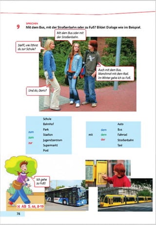 SPRECHEN
Mit dem Bus, mit der Straßenbahn oder zu Fuß? Bildet Dialoge wie im Beispiel.
Mitdem Bus odermit
Steffl, vAeführst
duzurSchule?
Unddu. Dario?
Schule
Bahnhof Auto
Park dem Bus
Stadion mit dem Fahrrad
lugendzentnan der Straßenbahn
Supermarkt
Post
Taxi
Ichge<?e
zu Fuß!
78
 