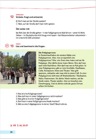 12
0 Darf man auf der Straße spielen?
0 Nein, auf der Straße darf man nicht spielen.
Übt weiter mit:
bei Rot über die Straße gehen - in der Fußgängerzone Rad fahren - unter 16 Mofa
fahren - im Deutschunterricht Kaugummi kauen - bei Klassenarbeiten schummeln -
im Unterricht SMS schreiben
SPRECHEN
Verbote. Fragt und antwortet.
© 1 3
LESEN
Lies und beantworte die Ragen.
Die Fußgängerzone
In Deutschland haben die meisten Städte eine
Fußgängerzone. Aber, was ist eigentlich eine
Fußgängerzone? Klar, eine Zone ohne Ашов und nur für
Fußgänger. Hier dürfen keine Autos fahren. Hier darf man
auch nicht Rad fahren. Hier darf man nur zu Fuß gehen. In
einer Fußgängerzone gibt cs viele Geschäfte, Kaufhäuser,
Caffs, Restaurants, Kinos und Theater. Man geht
spazieren, cinkaufcn oder man sitzt in einem Cafe. In einer
Fußgängerzone sieht man oft Straßenkürvstkr: Musikanten,
Maler, Pantomimen. Sic dürfen Musik machen, auf der
Streßte malen, Theater spielen. Aber sic brauchen eine
Genehmigung. Und sic dürfen nicht die ganze Zeit am
selben Ort bleiben.
1. Was ist eine Fußgängerzone?
2.Was darf m3n in einer Fußgängerzone nicht machen?
3.Wäs gibt es in einer Fußgängerzone?
4. Darf man in einer Fußgängerzone Musik machen?
5. Gibt es eine Fußgängerzone in deiner Stadt? Beschreib sie.
0 AB S. 48, 20-27
80
 