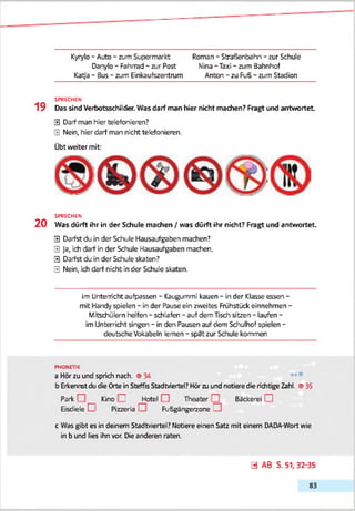 Kyrylo - Auto - zum Supermarkt Roman - Straßenbahn - zur Schule
Danylo - Fahrrad - zur Post Nina - Taxi - zum Bahnhof
Katja - Bus - zum Einkaufszentrum Anton - zu Fuß - zum Stadion
SPRECHEN
1 9 Das sind Verbotsschilder. Was darf man hier nicht machen? Ragt und antwortet
0 Darf man hier telefonieren?
0 Nein, hier darf man nicht telefonieren.
Übt weiter mit:
SPRECHEN
2 0 Was dürft ihr in der Schule machen / was dürft ihr nicht? Fragt und antwortet.
0 Darfst du in der Schule Hausaufgaben machen?
0 Ja, ich darf in der Schule Hausaufgaben machen.
0 Darfst du in der Schule skaten?
0 Nein, ich darf nicht in der Schule skaten.
im Unterricht aufpassen - Kaugummi kauen - in der Klasse essen -
mit Handy spielen - in der Pause ein zweites Frühstück einnehmen -
Mitschülern helfen - schlafen - auf dem Tisch sitzen - laufen -
im Unterricht singen - in den Pausen auf dem Schulhof spielen -
deutsche Vokabeln lernen - spat zur Schule kommen
PHONETIK
a Hör zu und sprich nach. <934
b Erkennstdu <SeOrte in Steffis Stadtviertel? Hör zu und notiere die richtige Zahl. © 35
Park . __ Kino I Jfotel Theater Bäckerei I
Eisdiele [ . Pizzeria 1 Fußgängerzone i
c Was gibt es in deinem Stadtviertel? Notiere einen Satz mit einem DADA-Wort wie
in b und lies ihn vor. Dieanderen raten.
0 AB S. 51, 32-35
83
 