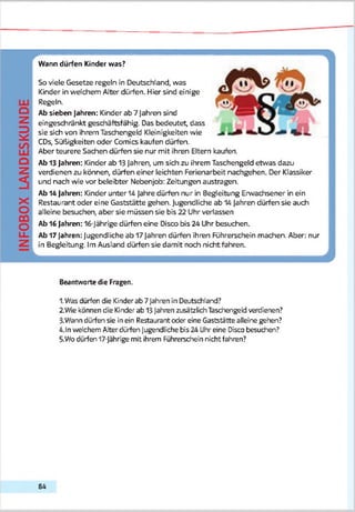 INFOBOXLANDESKUNDE
Wann dürfen Kinder was?
So viele Gesetze regeln in Deutschland, was
Kinder in welchem Alter dürfen. Hier sind einige
Regeln.
Ab sieben Jahren: Kinder ab 7 Jahren sind
eingeschränkt geschäftsfähig. Das bedeutet, dass
sie sich von ihrem Taschengeld Kleinigkeiten wie
CDs, Süßigkeiten oder Comics kaufen dürfen.
Aber teurere Sachen dürfen sie nur mit ihren Eltern kaufen.
Ab 13 Jahren: Kinder ab 13 Jahren, um sich zu ihrem Taschengeld etwas dazu
verdienen zu können, dürfen einer leichten Ferienarbeit nachgehen. Der Klassiker
und nach wie vor beleibter Nebenjob: Zeitungen austragen.
Ab 14 Jahren: Kinder unter 14 Jahre dürfen nur in Begleitung Erwachsener in ein
Restaurant oder eine Gaststätte gehen. Jugendliche ab 14 Jahren dürfen sie auch
alleine besuchen, aber sie müssen sie bis 22 Uhr verlassen
Ab 16 Jahren: 16-Jährige dürfen eine Disco bis 24 Uhr besuchen.
Ab 17 Jahren: Jugendliche ab 17Jahren dürfen ihren Führerschein machen. Aber: nur
in Begleitung. Im Ausland dürfen sie damit noch nicht fahren.
L J
Beantworte die Fragen.
1.Was dürfen die Kinder ab 7 Jahren in Deutschland?
2. Wie können die Kinder ab 13Jahren zusätzlich Taschengeld verdienen?
3-Wann dürfen sie in ein Restaurant oder eine Gaststätte alleine gehen?
4.ln welchem Alter dürfen Jugendliche bis 24 Uhr eine Disco besuchen?
5.Wo dürfen 17-Jährige mit ihrem Führerschein nicht fahren?
84
 