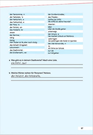 der Pantomime, -n
der Parkplatz, "e
der Paricscheln, -e
das Parkverbot, -e
der Platz, -e
der Polizist, -en
das Postamt, -er
reisen
der Rentner, -
ruhig
rüstig
Herr HuberIst 74, aber noch rüstig.
das Schach (Singular)
schummeln
das Stadtviertel, -
die Straßenbahn, -en
der Stra&enkünstler, •
das Theater, •
treffen (er trifft)
Wo triffst du deine Freunde?
träumen
Ober
über die Straße gelten
unterwegs
der Urlaub, -e
Siemachen Urlaub ouf Mollorca,
verbringen
Sie verbringe,'! die Ferien In Spanien.
der/ die Verwandte, -n
zu
Ich foftrezur Schule.
zu Fuß
zu Fußgehen
a Was gibt es in deinem Stadtviertel? Mach eine Liste.
einHofehzwei_____________________________________________
b Welche Wörter stehen für Personen? Notiere.
derPolizist, dierPtcgratiit,_______________
8 7
 