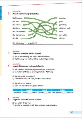 WORTSCHATZ
2 Wie ist die Wohnung? Bilde Sätze.
Die Wohnung
Das Bad
Der Balkon
Die Küche
Das Schlafzimmer
Das Wohnzimmer
Der Flur
praktisch.
groß.
gemütlich,
nicht sehr groß,
kleia
sehr schön,
nützlich.
l'JcfallW &+ qciUKtiiCrf.
SPRECHEN
3 Fragt und antwortet wie im Bebpiel.
0 Wie ist die Wohnung von Steffi und ihrer Mutter?
0 Die Wohnung von Steffi und ihrer Mutter ist gemütlich.
GRAMMATIK
4 Lies die Dialoge und ergänze die Tabelle
0 Wie findest du die Wohnung von Steffi und ihrer Mutter?
0 Gemütlich. Ich finde, es ist eine gemütliche Wohnung!
0 Und wie gefällt dir das Bad?
0 Ein bisschen klön. Ich finde, es ist eir kleines Bad!
0 Und wie ist der Balkon?
0 Groß. Das ist wirklich ein großer 3alkon!
Nominativ ein groß Balkon ein klein____Bad eine gemütlich____ Wohnung
SPRECHEN
5 Fragt und antwortet wie im Bebpiel.
0 Wie gefällt dir der Rur?
0 Der Flur ist praktisch. Ja, ich finde, es ist ein praktischer Rur.
89
 