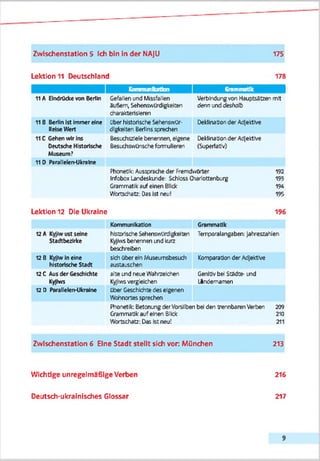 Zwischenstation 5 Ich bin in der NAjU 175
Lektion 11 Deutschland 178
Kommunikation Grammatik [
11A Eindrücke von Berlin Gefeiten und Missfallen
3u8ert Sehenswürdigkeiten
charakterisieren
Verbindungvon Hauptsätzen mit
dennunddeshalb
11B Berlin Ist Immer eine
RetseWert
über historische Sehenswür­
digkeiten Berlinssprechen
Deklinationder Adjektive
11C Gehen vvlrIns
Deutsche Historische
Museum?
Besuchszielebenennen, eigene
Besudtswünscheformulieren
DeklinationderAdjektive
(Superlativ)
11 D Parallelen-Ulcralne
Phonetik:Ausspracheder Fremdrzö'ter
InfoboxLandeskunde: Schloss Charlottenburg
Grammatikaufeinen Blick
Wortschatz: Das Ist reu!
192
193
194
195
Lektion 12 Die Ukraine 196
Kommunikation Grammatik
t2A Kyjlwust seine
Stadtbezirke
historischeSehenswürdigkeiten
Kyjhvsbarernen uid kurz
beschreiben
Terrporalangaben: Jahreszahlen
t2 8 Kyjlwlnelne
historische Stadt
sich über ein Museumsbesixh
eustauschen
KomparationderAdjektive
12C Aus der Geschichte
Kyjhm
alte und reue Wahrzeichen
Kyfwsvergleichen
Genldvbei StSdte- und
Ländernamen
12 D Parallelen-Ukraine ÜberGeschichtedes eigenen
Wohncrtes sprechen
Phonetik: ßetcnung derVorsilben bei den trennbarenVerben
Grammatikauf ehen Blick
Wortschatz: Das Istneu!
209
210
211
Zwischenstation 6 Eine Stadt stellt sich vor: München 213
Wichtige unregelmäßige Verben 216
Deutsch-ukrainisches Glossar 217
 