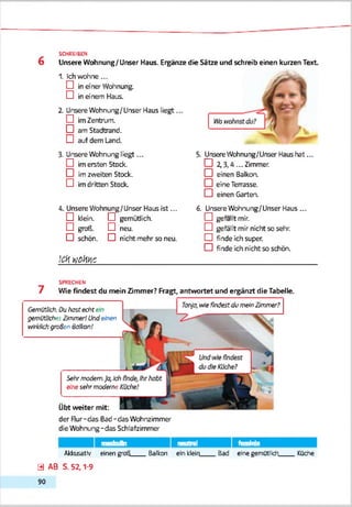 6
SCHREIBEN
Unsere Wohnung/Unser Haus. Ergänze die Sätze und schreib einen kurzen Text
1. Ich wohne...
D in aner Wohnung.
D in einem Haus.
2. Unsere Wohnuig/Unser Haus liegt...
D imZentnxn.
□ am Stadtrand.
D auf dem Land.
3. Unsere Wohnuig liegt ...
D im ersten Stock.
CD im zweiten Stock.
D im dritten Stock.
4. Unsere VVohnung/Unser Haus ist...
D klein. D gemütlich.
D groß. D neu.
□ schön. □ nicht mehr so neu.
!ck»JCHW_________________________________
5. UnsereWchnung/Unser Haus hat ...
CD 2,3.4 ... Zimmer.
□ einen Balkon.
□ eine Terrasse.
□ einen Garten.
6. UhsereWohnung/Unser Haus...
CD gefallt mir.
CD gefällt mir nicht so sehr.
CD finde ich super.
CD finde ich nicht so schön.
SPRECHEN
7 Wie findest du mein Zimmer? Fragt, antwortet und ergänzt die Tabelle.
Gemùttich. Duhast editein
gemütliches Zimmer!Undeinen
mVkiVd?groSen Balkon!
Sehrmodem.Ja,Id
einesehrmoderne
Übt weiter mit:
Tanja, wiefindest dumeinZimmer?
der Rur-das Bad-das Wohnzimmer
die Wohnung -das Schlafzimmer
masfcuin neutral feminin
AkkusatN' einen groß____Balkon ein kleli
0 AB S. 52,1-9
9 0
Bad eine gemütlich____Küche
 