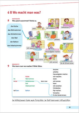 6 BWo macht man was?
WORTSCHATZ
8 Was passt zusammen? Ordne zu.
die Küche
das Wohnzimmer
das Schlafzimmer
das Bad
der Balkon
das Arbeitszimmer
1J
Pipi machen
lü
Hausaufgaben machen
L
für die Schule lernen
GRAMMATIK
9 Was kann man wo machen? Bilde Sätze.
Küche
duschen.
schlafen.
Hausaufgaben machen,
skh waschen.
Im Wohnzimmer essen.
Inder Schlafzimmer
Bad
Arbeitszimmer
kann man skh sonnen,
lesen.
skh anziehen.
frühstücken.
Aufdem Balkon PIpl machen.
femsehen.
fürdie Schule lernen.
WoifäzitoMcirkam m m fcwcfcyj. !w Strfkammm u m Mieten.
91
 